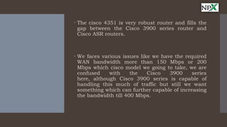  The cisco 4351 is very robust router and fills the
gap between the Cisco 3900 series router and
Cisco ASR routers.
 We faces various issues like we have the required
WAN bandwidth more than 150 Mbps or 200
Mbps which cisco model we going to take, we are
confused with the Cisco 3900 series
here, although Cisco 3900 series is capable of
handling this much of traffic but still we want
something which can further capable of increasing
the bandwidth till 400 Mbps.
 