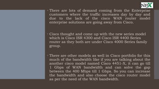  There are lots of demand coming from the Enterprise
customers where the traffic increases day by day and
due to the lack of the cisco WAN router model
enterprise solutions are going away from Cisco.
 Cisco thought and come up with the new series model
which is Cisco ISR 4300 and Cisco ISR 4400 Series
router as they both are under Cisco 4000 Series family
group.
 There are other models as well in Cisco portfolio for this
much of the bandwidth like if you are talking about the
another cisco model named Cisco 4451-X, it can go till
1 Gbps of WAN bandwidth and can solve the gap
between the 400 Mbps till 1 Gbps. So you can increase
the bandwidth and also choose the cisco router model
as per the need of the WAN bandwidth.
 