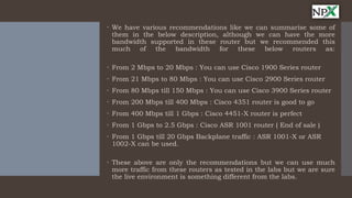  We have various recommendations like we can summarise some of
them in the below description, although we can have the more
bandwidth supported in these router but we recommended this
much of the bandwidth for these below routers as:
 From 2 Mbps to 20 Mbps : You can use Cisco 1900 Series router
 From 21 Mbps to 80 Mbps : You can use Cisco 2900 Series router
 From 80 Mbps till 150 Mbps : You can use Cisco 3900 Series router
 From 200 Mbps till 400 Mbps : Cisco 4351 router is good to go
 From 400 Mbps till 1 Gbps : Cisco 4451-X router is perfect
 From 1 Gbps to 2.5 Gbps : Cisco ASR 1001 router ( End of sale )
 From 1 Gbps till 20 Gbps Backplane traffic : ASR 1001-X or ASR
1002-X can be used.
 These above are only the recommendations but we can use much
more traffic from these routers as tested in the labs but we are sure
the live environment is something different from the labs.
 