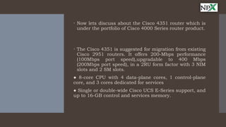  Now lets discuss about the Cisco 4351 router which is
under the portfolio of Cisco 4000 Series router product.
 The Cisco 4351 is suggested for migration from existing
Cisco 2951 routers. It offers 200-Mbps performance
(100Mbps port speed),upgradable to 400 Mbps
(200Mbps port speed), in a 2RU form factor with 3 NIM
slots and 2 SM slots.
● 8-core CPU with 4 data-plane cores, 1 control-plane
core, and 3 cores dedicated for services
● Single or double-wide Cisco UCS E-Series support, and
up to 16-GB control and services memory.
 