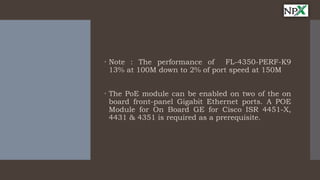  Note : The performance of FL-4350-PERF-K9
13% at 100M down to 2% of port speed at 150M
 The PoE module can be enabled on two of the on
board front-panel Gigabit Ethernet ports. A POE
Module for On Board GE for Cisco ISR 4451-X,
4431 & 4351 is required as a prerequisite.
 