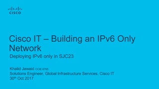 Khalid Jawaid CCIE 6765
Solutions Engineer, Global Infrastructure Services, Cisco IT
30th Oct 2017
Deploying IPv6 only in SJC23
Cisco IT – Building an IPv6 Only
Network
 
