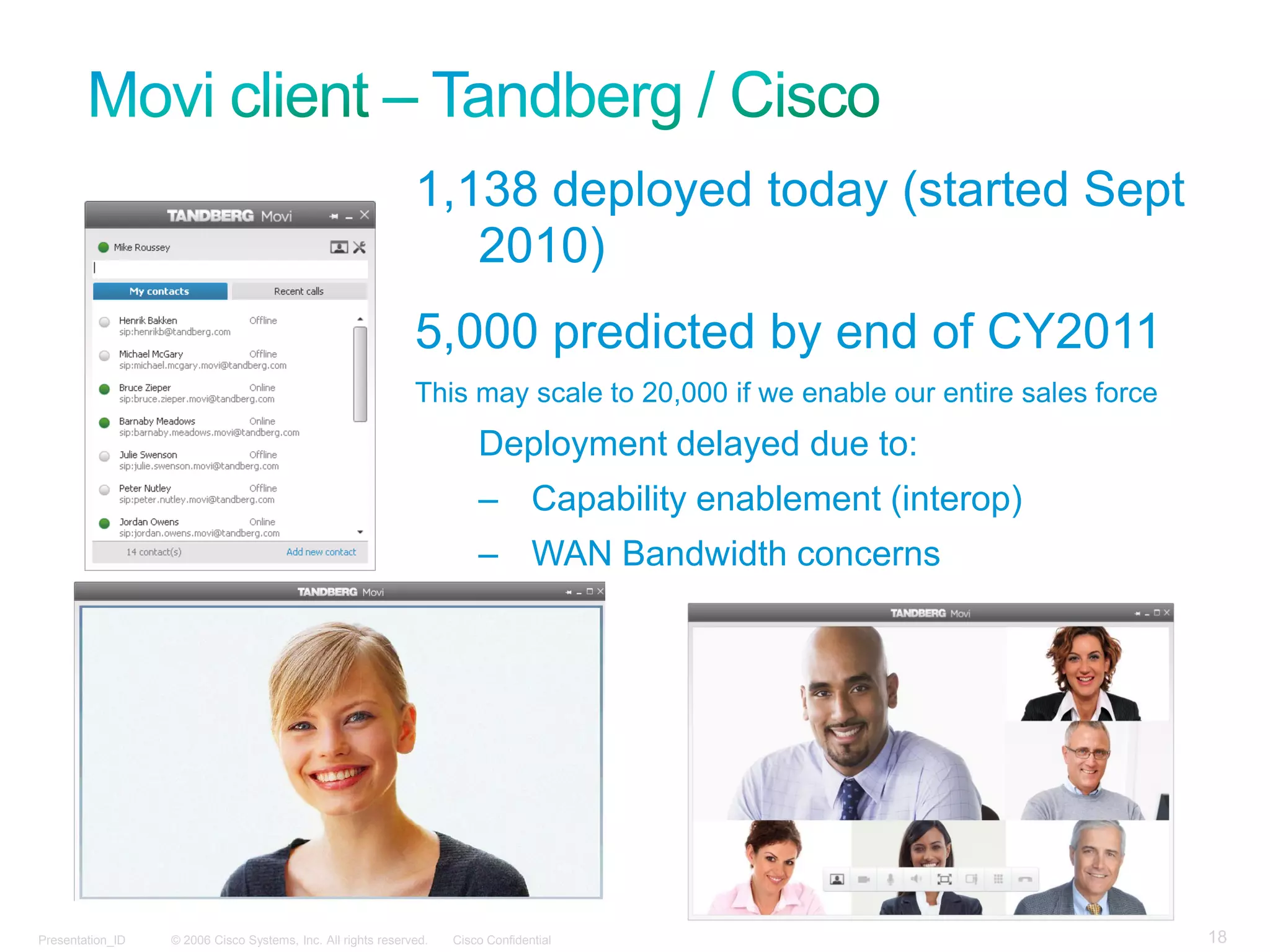 1,138 deployed today (started Sept
                                                                 2010)
                                                              5,000 predicted by end of CY2011
                                                              This may scale to 20,000 if we enable our entire sales force
                                                                        Deployment delayed due to:
                                                                        – Capability enablement (interop)
                                                                        – WAN Bandwidth concerns




Presentation_ID   © 2006 Cisco Systems, Inc. All rights reserved.   Cisco Confidential                                       18
 