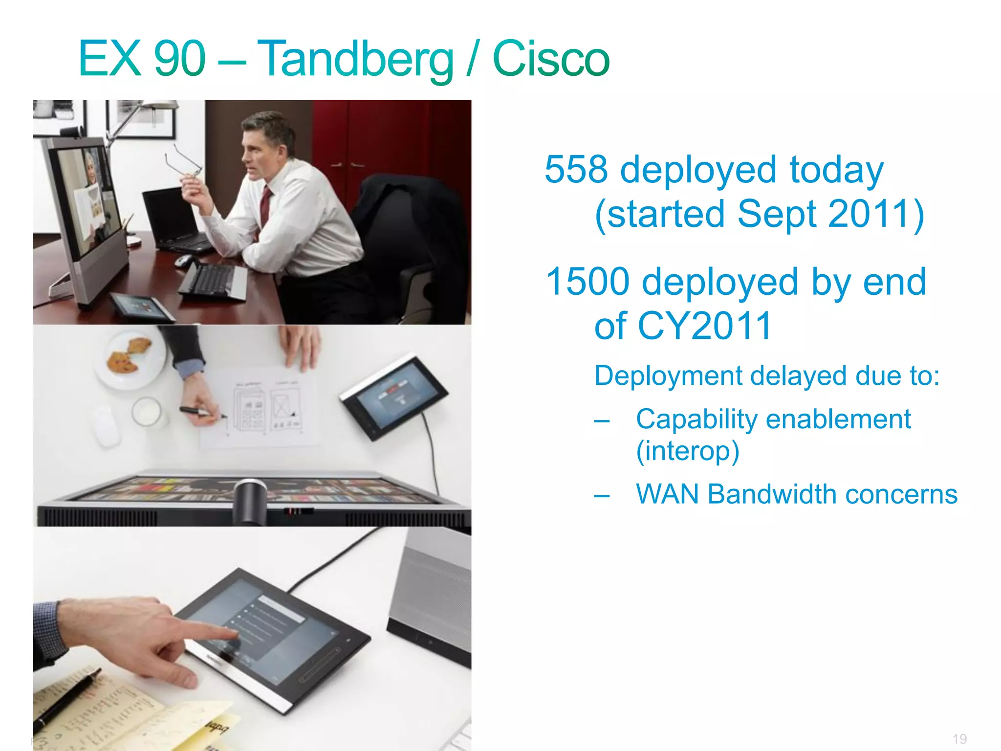 558 deployed today
                                                                                           (started Sept 2011)
                                                                                         1500 deployed by end
                                                                                           of CY2011
                                                                                           Deployment delayed due to:
                                                                                           – Capability enablement
                                                                                             (interop)
                                                                                           – WAN Bandwidth concerns




Presentation_ID   © 2006 Cisco Systems, Inc. All rights reserved.   Cisco Confidential                                  19
 
