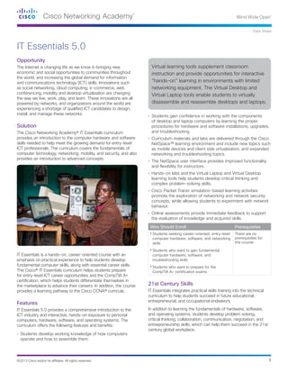 1©2013 Cisco and/or its affiliates. All rights reserved.
Data Sheet
Opportunity
The Internet is changing life as we know it—bringing new
economic and social opportunities to communities throughout
the world, and increasing the global demand for information
and communications technology (ICT) skills. Innovations such
as social networking, cloud computing, e-commerce, web
conferencing, mobility and desktop virtualization are changing
the way we live, work, play, and learn. These innovations are all
powered by networks, and organizations around the world are
experiencing a shortage of qualified ICT candidates to design,
install, and manage these networks.
Solution
The Cisco Networking Academy® IT Essentials curriculum
provides an introduction to the computer hardware and software
skills needed to help meet the growing demand for entry-level
ICT professionals. The curriculum covers the fundamentals of
computer technology, networking, mobility, and security, and also
provides an introduction to advanced concepts.
IT Essentials is a hands-on, career-oriented course with an
emphasis on practical experience to help students develop
fundamental computer skills, along with essential career skills.
The Cisco® IT Essentials curriculum helps students prepare
for entry-level ICT career opportunities and the CompTIA A+
certification, which helps students differentiate themselves in
the marketplace to advance their careers. In addition, the course
provides a learning pathway to the Cisco CCNA® curricula.
Features
IT Essentials 5.0 provides a comprehensive introduction to the
ICT industry and interactive, hands-on exposure to personal
computers, hardware, software, and operating systems. The
curriculum offers the following features and benefits:
•	 Students develop working knowledge of how computers
operate and how to assemble them.
•	 Students gain confidence in working with the components
of desktop and laptop computers by learning the proper
procedures for hardware and software installations, upgrades,
and troubleshooting
•	 Curriculum materials and labs are delivered through the Cisco
NetSpace™ learning environment and include new topics such
as mobile devices and client side virtualization, and expanded
networking and troubleshooting topics.
•	 The NetSpace user interface provides improved functionality
and flexibility for instructors.
•	 Hands-on labs and the Virtual Laptop and Virtual Desktop
learning tools help students develop critical thinking and
complex problem-solving skills.
•	 Cisco Packet Tracer simulation-based learning activities
promote the exploration of networking and network security
concepts, while allowing students to experiment with network
behavior.
•	 Online assessments provide immediate feedback to support
the evaluation of knowledge and acquired skills.
Who Should Enroll Prerequisites
•	Students seeking career-oriented, entry-level
computer hardware, software, and networking
skills
•	Students who want to gain fundamental
computer hardware, software, and
troubleshooting skills
•	Students who want to prepare for the
CompTIA A+ certification exams
There are no
prerequisites for
this course
21st Century Skills
IT Essentials integrates practical skills training into the technical
curriculum to help students succeed in future educational,
entrepreneurial, and occupational endeavors.
In addition to learning the fundamentals of hardware, software,
and operating systems, students develop problem solving,
critical thinking, collaboration, communication, negotiation, and
entrepreneurship skills, which can help them succeed in the 21st
century global workplace.
IT Essentials 5.0
Virtual learning tools supplement classroom
instruction and provide opportunities for interactive
“hands-on” learning in environments with limited
networking equipment. The Virtual Desktop and
Virtual Laptop tools enable students to virtually
disassemble and reassemble desktops and laptops.
 