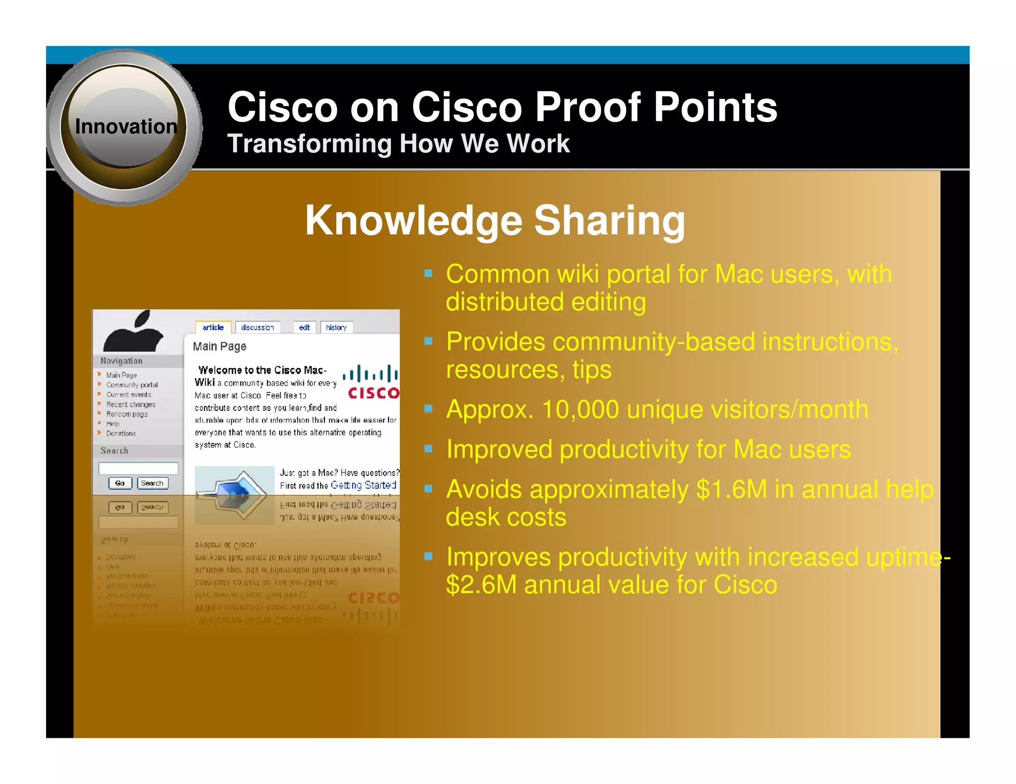 Innovation
                                Cisco on Cisco Proof Points
                                Transforming How We Work


                                                   Knowledge Sharing
                                                                                     Common wiki portal for Mac users, with
                                                                                     distributed editing
                                                                                     Provides community-based instructions,
                                                                                     resources, tips
                                                                                     Approx. 10,000 unique visitors/month
                                                                                     Improved productivity for Mac users
                                                                                     Avoids approximately $1.6M in annual help
                                                                                     desk costs
                                                                                     Improves productivity with increased uptime-
                                                                                     $2.6M annual value for Cisco




Presentation_ID   © 2006 Cisco Systems, Inc. All rights reserved.   Cisco Confidential                                        26
 