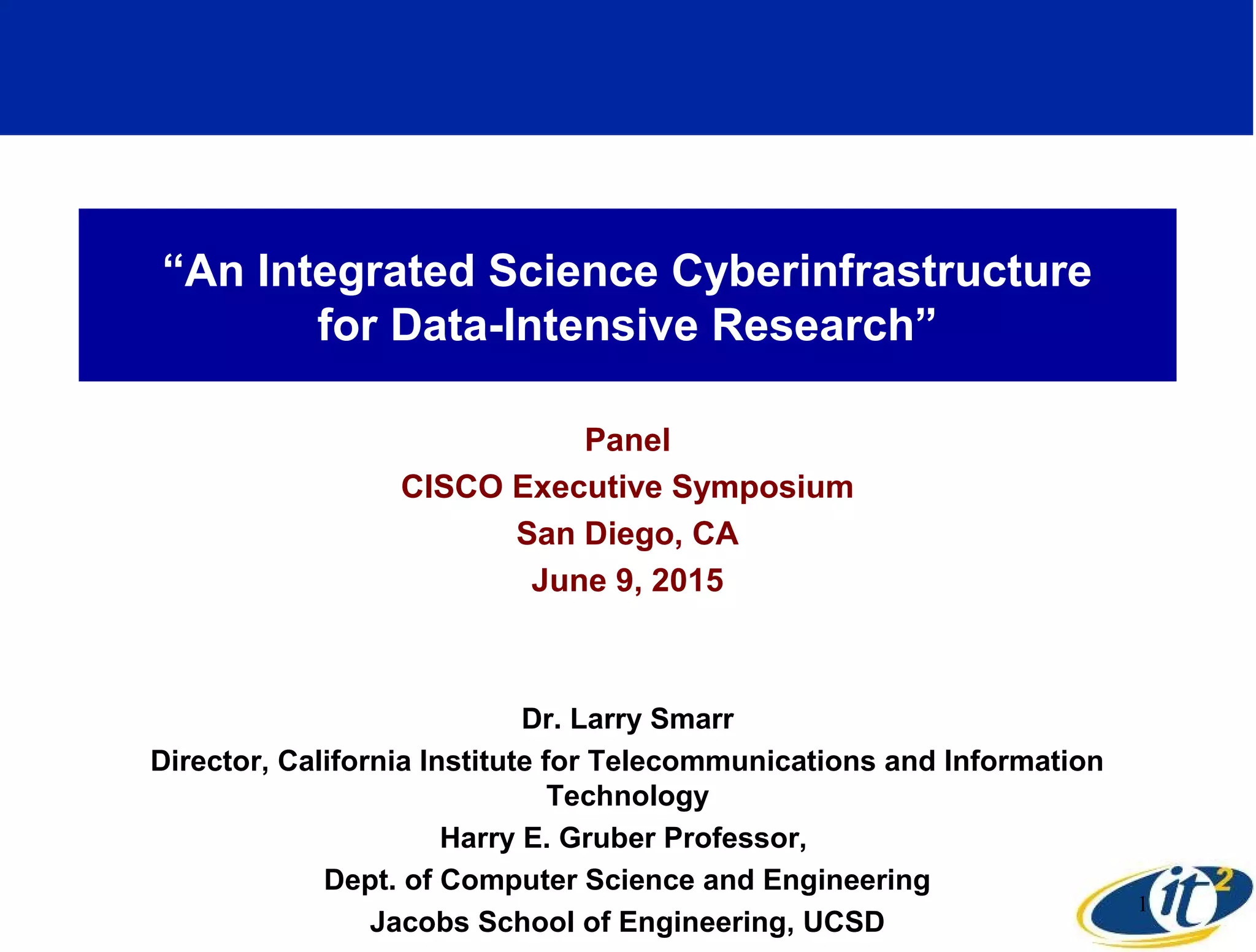“An Integrated Science Cyberinfrastructure
for Data-Intensive Research”
Panel
CISCO Executive Symposium
San Diego, CA
June 9, 2015
Dr. Larry Smarr
Director, California Institute for Telecommunications and Information
Technology
Harry E. Gruber Professor,
Dept. of Computer Science and Engineering
Jacobs School of Engineering, UCSD
1
 