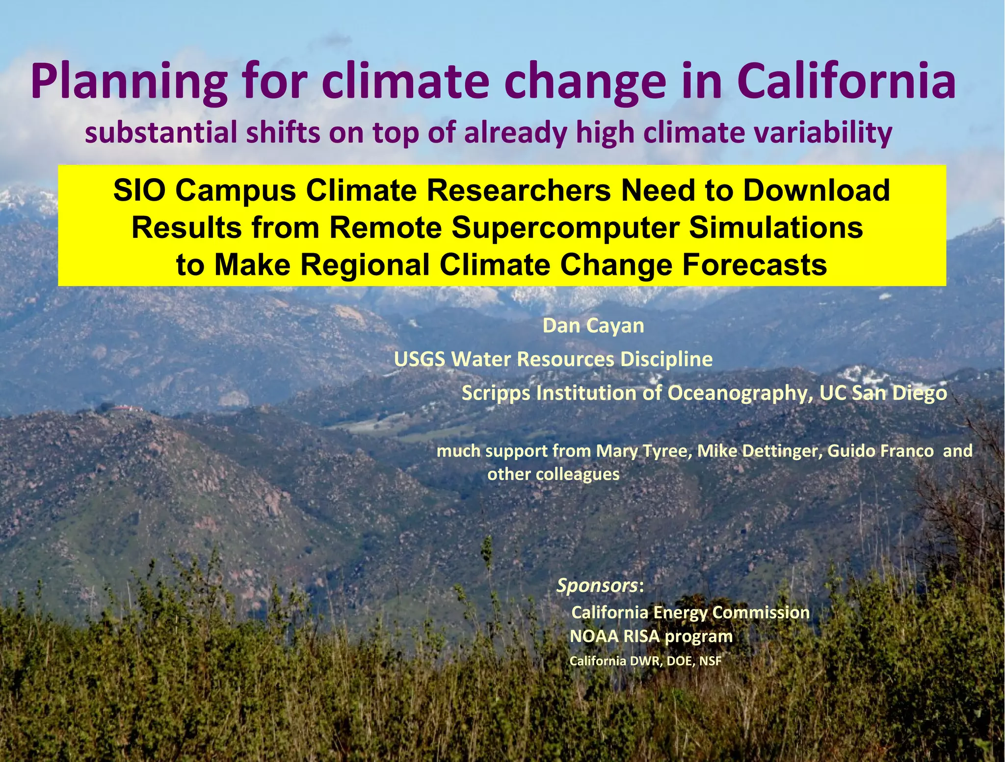 Dan Cayan
USGS Water Resources Discipline
Scripps Institution of Oceanography, UC San Diego
much support from Mary Tyree, Mike Dettinger, Guido Franco and
other colleagues
Sponsors:
California Energy Commission
NOAA RISA program
California DWR, DOE, NSF
Planning for climate change in California
substantial shifts on top of already high climate variability
SIO Campus Climate Researchers Need to Download
Results from Remote Supercomputer Simulations
to Make Regional Climate Change Forecasts
 