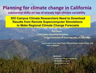 Dan Cayan
USGS Water Resources Discipline
Scripps Institution of Oceanography, UC San Diego
much support from Mary Tyree, Mike Dettinger, Guido Franco and
other colleagues
Sponsors:
California Energy Commission
NOAA RISA program
California DWR, DOE, NSF
Planning for climate change in California
substantial shifts on top of already high climate variability
SIO Campus Climate Researchers Need to Download
Results from Remote Supercomputer Simulations
to Make Regional Climate Change Forecasts
 