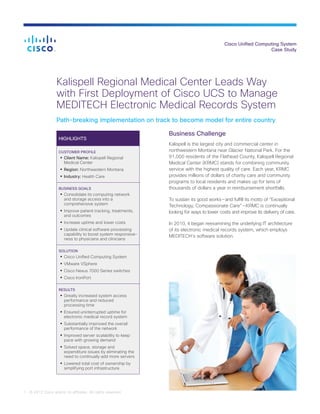 Cisco Unified Computing System
Case Study
1 © 2012 Cisco and/or its affiliates. All rights reserved.
Kalispell Regional Medical Center Leads Way
with First Deployment of Cisco UCS to Manage
MEDITECH Electronic Medical Records System
Path-breaking implementation on track to become model for entire country
HIGHLIGHTS
CUSTOMER PROFILE
•	Client Name: Kalispell Regional
Medical Center
•	Region: Northwestern Montana
•	Industry: Health Care
BUSINESS GOALS
•	Consolidate its computing network
and storage access into a
comprehensive system
•	Improve patient tracking, treatments,
and outcomes
•	Increase uptime and lower costs
•	Update clinical software processing
capability to boost system responsive-
ness to physicians and clinicians
SOLUTION
•	Cisco Unified Computing System
•	VMware VSphere
•	Cisco Nexus 7000 Series switches
•	Cisco IronPort
RESULTS
•	Greatly increased system access
performance and reduced
processing time
•	Ensured uninterrupted uptime for
electronic medical record system
•	Substantially improved the overall
performance of the network
•	Improved server scalability to keep
pace with growing demand
•	Solved space, storage and
expenditure issues by eliminating the
need to continually add more servers
•	Lowered total cost of ownership by
simplifying port infrastructure
Business Challenge
Kalispell is the largest city and commercial center in
northwestern Montana near Glacier National Park. For the
91,000 residents of the Flathead County, Kalispell Regional
Medical Center (KRMC) stands for combining community
service with the highest quality of care. Each year, KRMC
provides millions of dollars of charity care and community
programs to local residents and makes up for tens of
thousands of dollars a year in reimbursement shortfalls.
To sustain its good works — and fulfill its motto of “Exceptional
Technology, Compassionate Care” — KRMC is continually
looking for ways to lower costs and improve its delivery of care.
In 2010, it began reexamining the underlying IT architecture
of its electronic medical records system, which employs
MEDITECH’s software solution.
 