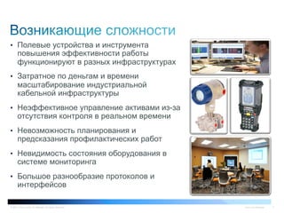 © 2011 Cisco and/or its affiliates. All rights reserved. Cisco Confidential 3
•  Полевые устройства и инструмента
повышения эффективности работы
функционируют в разных инфраструктурах
•  Затратное по деньгам и времени
масштабирование индустриальной
кабельной инфраструктуры
•  Неэффективное управление активами из-за
отсутствия контроля в реальном времени
•  Невозможность планирования и
предсказания профилактических работ
•  Невидимость состояния оборудования в
системе мониторинга
•  Большое разнообразие протоколов и
интерфейсов
 