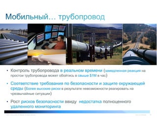 © 2011 Cisco and/or its affiliates. All rights reserved. Cisco Confidential 52
•  Контроль трубопровода в реальном времени (замедленная реакция на
простои трубопровода может обойтись в свыше $1M в час)
•  Соответствие требования по безопасности и защите окружающей
среды (Более высокие риски в результате невозможности реагировать на
чрезвычайные ситуации)
•  Рост рисков безопасности ввиду недостатка полноценного
удаленного мониторинга
 