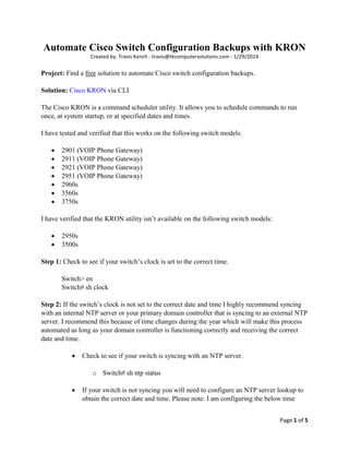 Page 1 of 5
Automate Cisco Switch Configuration Backups with KRON
Created by. Travis Kench - travis@tkcomputersolutions.com - 1/29/2014
Project: Find a free solution to automate Cisco switch configuration backups.
Solution: Cisco KRON via CLI
The Cisco KRON is a command scheduler utility. It allows you to schedule commands to run
once, at system startup, or at specified dates and times.
I have tested and verified that this works on the following switch models:
 2901 (VOIP Phone Gateway)
 2911 (VOIP Phone Gateway)
 2921 (VOIP Phone Gateway)
 2951 (VOIP Phone Gateway)
 2960s
 3560s
 3750s
I have verified that the KRON utility isn’t available on the following switch models:
 2950s
 3500s
Step 1: Check to see if your switch’s clock is set to the correct time.
Switch> en
Switch# sh clock
Step 2: If the switch’s clock is not set to the correct date and time I highly recommend syncing
with an internal NTP server or your primary domain controller that is syncing to an external NTP
server. I recommend this because of time changes during the year which will make this process
automated as long as your domain controller is functioning correctly and receiving the correct
date and time.
 Check to see if your switch is syncing with an NTP server.
o Switch# sh ntp status
 If your switch is not syncing you will need to configure an NTP server lookup to
obtain the correct date and time. Please note: I am configuring the below time
 