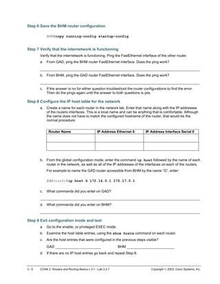 Step 6 Save the BHM router configuration
BHM#copy running-config startup-config
Step 7 Verify that the internetwork is functioning
Verify that the internetwork is functioning. Ping the FastEthernet interface of the other router.
a. From GAD, ping the BHM router FastEthernet interface. Does the ping work?
__________________________________________________________________________
b. From BHM, ping the GAD router FastEthernet interface. Does the ping work?
__________________________________________________________________________
c. If the answer is no for either question troubleshoot the router configurations to find the error.
Then do the pings again until the answer to both questions is yes.
Step 8 Configure the IP host table for the network
a. Create a name for each router in the network lab. Enter that name along with the IP addresses
of the routers interfaces. This is a local name and can be anything that is comfortable. Although
the name does not have to match the configured hostname of the router, that would be the
normal procedure.
Router Name IP Address Ethernet 0 IP Address Interface Serial 0
b. From the global configuration mode, enter the command ip host followed by the name of each
router in the network, as well as all of the IP addresses of the interfaces on each of the routers.
For example to name the GAD router accessible from BHM by the name “G”, enter:
BHM(conf)#ip host G 172.16.0.1 172.17.0.1
c. What commands did you enter on GAD?
__________________________________________________________________________
d. What commands did you enter on BHM?
__________________________________________________________________________
Step 9 Exit configuration mode and test
a. Go to the enable, or privileged EXEC mode.
b. Examine the host table entries, using the show hosts command on each router.
c. Are the host entries that were configured in the previous steps visible?
GAD _____________________ BHM ______________________
d. If there are no IP host entries go back and repeat Step 8.
3 - 6 CCNA 2: Routers and Routing Basics v 3.1 - Lab 3.2.7 Copyright  2003, Cisco Systems, Inc.
 