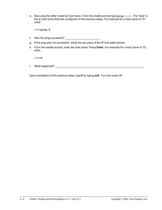 e. Now ping the other router by host name. From the enable prompt type ping host. The “host” is
the ip host name that was configured in the previous steps. For example for a host name of “G”,
enter:
BHM#ping G
f. Was the ping successful? ______________________
g. If the ping was not successful, check the accuracy of the IP host table entries.
h. From the enable prompt, enter the host name. Press Enter. For example for a host name of “G”,
enter:
BHM#G
i. What happened? ________________________________________________________
Upon completion of the previous steps, logoff by typing exit. Turn the router off.
4 - 6 CCNA 2: Routers and Routing Basics v 3.1 - Lab 3.2.7 Copyright  2003, Cisco Systems, Inc.
 