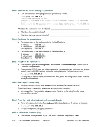 Step 5 Examine the results of the ping command
a. Look at the example of the ping command generated by a router.
lab-b#ping 192.168.3.1
Type escape sequence to abort.
Sending 5, 100-byte ICMP Echoes to 210.93.105.1, timeout is 2 seconds:
.!!!!
Success rate is 80 percent (4/5), round-trip min/avg/max = 68/68/168 ms
What does the exclamation point (!) indicate? ________________________________________
b. What does the period (.) indicate? _____________________________________________
c. What does the ping command test for? _________________________________________
Step 6 Configure the workstations
a. The configuration for the host connected to the GAD Router is:
IP Address 192.168.14.2
IP subnet mask 255.255.255.0
Default gateway 192.168.14.1
b. The configuration for the host connected to the BHM Router is:
IP Address 192.168.16.2
IP subnet mask 255.255.255.0
Default gateway 192.168.16.1
Step 7 Ping from the workstation
a. From Windows go to Start > Programs > Accessories > Command Prompt. This will open a
Command Prompt window.
b. To test that the TCP/IP stack and default gateway on the workstation are configured and working
properly, use the MS DOS window to ping the routers by issuing the following command:
C:> ping 192.168.14.1
The ping should respond with successful results. If not, check the configurations on the host and
directly connected router.
Step 8 Test Layer 3 connectivity
a. Using the command prompt enter ping and the IP address of all routers interfaces.
This will test Layer 3 connectivity between the workstation and the routers.
b. Is the output from the workstation ping command the same as the output from the ping
command from a router?
__________________________________________________________________________
Step 9 From the Host, telnet to the directly connected router
a. Telnet to the connected router. Type telnet and the default gateway IP address of the router.
C:>telnet 192.168.14.1
b. The password prompt will appear, enter cisco.
Step 10 Perform an extended ping
a. Enter into the privileged EXEC mode. Type enable and then the password class.
3 - 6 CCNA 2: Routers and Routing Basics v 3.1 - Lab 4.2.5a Copyright  2003, Cisco Systems, Inc.
 