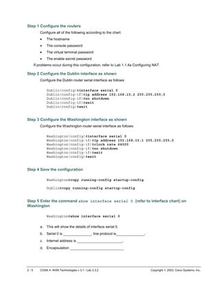 2 - 5 CCNA 4: WAN Technologies v 3.1 - Lab 3.3.2 Copyright  2003, Cisco Systems, Inc.
Step 1 Configure the routers
Configure all of the following according to the chart:
• The hostname
• The console password
• The virtual terminal password
• The enable secret password
If problems occur during this configuration, refer to Lab 1.1.4a Configuring NAT.
Step 2 Configure the Dublin interface as shown
Configure the Dublin router serial interface as follows:
Dublin(config)#interface serial 0
Dublin(config-if)#ip address 192.168.15.2 255.255.255.0
Dublin(config-if)#no shutdown
Dublin(config-if)#exit
Dublin(config)#exit
Step 3 Configure the Washington interface as shown
Configure the Washington router serial interface as follows:
Washington(config)#interface serial 0
Washington(config-if)#ip address 192.168.15.1 255.255.255.0
Washington(config-if)#clock rate 64000
Washington(config-if)#no shutdown
Washington(config-if)#exit
Washington(config)#exit
Step 4 Save the configuration
Washington#copy running-config startup-config
Dublin#copy running-config startup-config
Step 5 Enter the command show interface serial 0 (refer to interface chart) on
Washington
Washington#show interface serial 0
a. This will show the details of interface serial 0.
b. Serial 0 is _____________, line protocol is_____________.
c. Internet address is _____________________.
d. Encapsulation _________________________
 