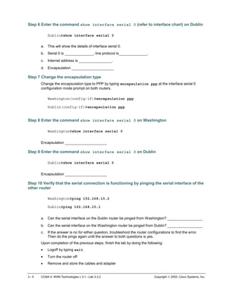 3 - 5 CCNA 4: WAN Technologies v 3.1 - Lab 3.3.2 Copyright  2003, Cisco Systems, Inc.
Step 6 Enter the command show interface serial 0 (refer to interface chart) on Dublin
Dublin#show interface serial 0
a. This will show the details of interface serial 0.
b. Serial 0 is _____________, line protocol is_____________.
c. Internet address is _______________.
d. Encapsulation ___________________
Step 7 Change the encapsulation type
Change the encapsulation type to PPP by typing encapsulation ppp at the interface serial 0
configuration mode prompt on both routers.
Washington(config-if)#encapsulation ppp
Dublin(config-if)#encapsulation ppp
Step 8 Enter the command show interface serial 0 on Washington
Washington#show interface serial 0
Encapsulation ___________________
Step 9 Enter the command show interface serial 0 on Dublin
Dublin#show interface serial 0
Encapsulation ___________________
Step 10 Verify that the serial connection is functioning by pinging the serial interface of the
other router
Washington#ping 192.168.15.2
Dublin#ping 192.168.15.1
a. Can the serial interface on the Dublin router be pinged from Washington? ________________
b. Can the serial interface on the Washington router be pinged from Dublin? ________________
c. If the answer is no for either question, troubleshoot the router configurations to find the error.
Then do the pings again until the answer to both questions is yes.
Upon completion of the previous steps, finish the lab by doing the following:
• Logoff by typing exit
• Turn the router off
• Remove and store the cables and adapter
 