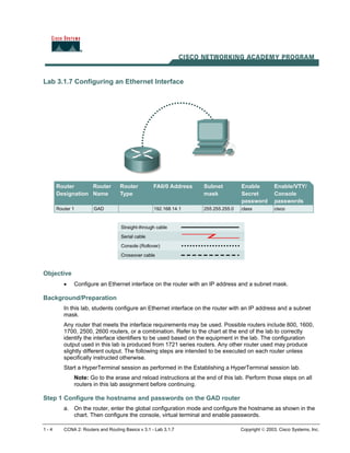 Lab 3.1.7 Configuring an Ethernet Interface
Objective
• Configure an Ethernet interface on the router with an IP address and a subnet mask.
Background/Preparation
In this lab, students configure an Ethernet interface on the router with an IP address and a subnet
mask.
Any router that meets the interface requirements may be used. Possible routers include 800, 1600,
1700, 2500, 2600 routers, or a combination. Refer to the chart at the end of the lab to correctly
identify the interface identifiers to be used based on the equipment in the lab. The configuration
output used in this lab is produced from 1721 series routers. Any other router used may produce
slightly different output. The following steps are intended to be executed on each router unless
specifically instructed otherwise.
Start a HyperTerminal session as performed in the Establishing a HyperTerminal session lab.
Note: Go to the erase and reload instructions at the end of this lab. Perform those steps on all
routers in this lab assignment before continuing.
Step 1 Configure the hostname and passwords on the GAD router
a. On the router, enter the global configuration mode and configure the hostname as shown in the
chart. Then configure the console, virtual terminal and enable passwords.
1 - 4 CCNA 2: Routers and Routing Basics v 3.1 - Lab 3.1.7 Copyright  2003, Cisco Systems, Inc.
 