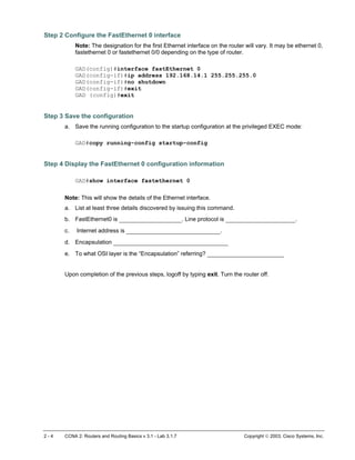 Step 2 Configure the FastEthernet 0 interface
Note: The designation for the first Ethernet interface on the router will vary. It may be ethernet 0,
fastethernet 0 or fastethernet 0/0 depending on the type of router.
GAD(config)#interface fastEthernet 0
GAD(config-if)#ip address 192.168.14.1 255.255.255.0
GAD(config-if)#no shutdown
GAD(config-if)#exit
GAD (config)#exit
Step 3 Save the configuration
a. Save the running configuration to the startup configuration at the privileged EXEC mode:
GAD#copy running-config startup-config
Step 4 Display the FastEthernet 0 configuration information
GAD#show interface fastethernet 0
Note: This will show the details of the Ethernet interface.
a. List at least three details discovered by issuing this command.
b. FastEthernet0 is __________________. Line protocol is ____________________.
c. Internet address is ___________________________.
d. Encapsulation _________________________________
e. To what OSI layer is the “Encapsulation” referring? ______________________
Upon completion of the previous steps, logoff by typing exit. Turn the router off.
2 - 4 CCNA 2: Routers and Routing Basics v 3.1 - Lab 3.1.7 Copyright  2003, Cisco Systems, Inc.
 