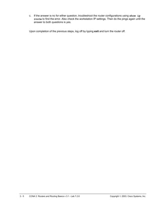 c. If the answer is no for either question, troubleshoot the router configurations using show ip
route to find the error. Also check the workstation IP settings. Then do the pings again until the
answer to both questions is yes.
Upon completion of the previous steps, log off by typing exit and turn the router off.
3 - 5 CCNA 2: Routers and Routing Basics v 3.1 - Lab 7.2.6 Copyright  2003, Cisco Systems, Inc.
 