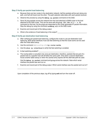 Step 5 Verify per-packet load balancing
a. Because there are two routes to the destination network, half the packets will be sent along one
path, and half will travel over the other. The path selection alternates with each packet received.
b. Observe this process by using the debug ip packet command on the GAD.
c. Send 30 ping packets across the network from the host attached to BHM router to the host
attached to the GAD router. This can be done with the ping 192.168.16.2 – n 30
command on the host. As the pings are responded to the router generates IP packet information.
Stop the debug by using the command undebug all on the GAD router.
d. Examine and record part of the debug output.
e. What is the evidence of load balancing in the output? _______________________________
Step 6 Verify per-destination load balancing
a. After verifying per-packet load balancing, configure the router to use per-destination load
balancing. Both serial interfaces must use fast switching so that the route-cache can be used
after the initial table lookup.
b. Use the command GAD(config-if)#ip route-cache.
c. Use the show ip interface to verify that fast switching is enabled.
d. Is fast switching enabled? ______________________________________
e. The routing table is consulted only once per destination, therefore, packets that are part of a
packet train to a specific host will all follow the same path. Only when a second destination
forces another table lookup or when the cached entry expires will the alternate path be used.
Use the debug ip packet command and ping across the network. Note which serial
interface the packet was sent out on.
f. Examine and record part of the debug output. Which serial interface was the packet sent out on?
__________________________________________________________________________
Upon completion of the previous steps, log off by typing exit and turn the router off.
3 - 5 CCNA 2: Routers and Routing Basics v 3.1 - Lab 7.2.9 Copyright  2003, Cisco Systems, Inc.
 