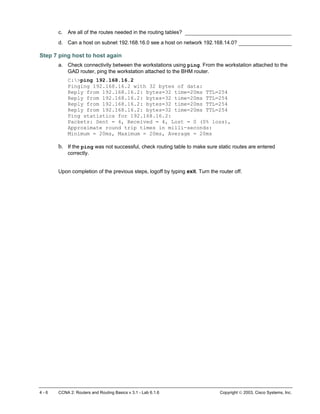 4 - 6 CCNA 2: Routers and Routing Basics v 3.1 - Lab 6.1.6 Copyright  2003, Cisco Systems, Inc.
c. Are all of the routes needed in the routing tables? __________________________________
d. Can a host on subnet 192.168.16.0 see a host on network 192.168.14.0? _________________
Step 7 ping host to host again
a. Check connectivity between the workstations using ping. From the workstation attached to the
GAD router, ping the workstation attached to the BHM router.
C:>ping 192.168.16.2
Pinging 192.168.16.2 with 32 bytes of data:
Reply from 192.168.16.2: bytes=32 time=20ms TTL=254
Reply from 192.168.16.2: bytes=32 time=20ms TTL=254
Reply from 192.168.16.2: bytes=32 time=20ms TTL=254
Reply from 192.168.16.2: bytes=32 time=20ms TTL=254
Ping statistics for 192.168.16.2:
Packets: Sent = 4, Received = 4, Lost = 0 (0% loss),
Approximate round trip times in milli-seconds:
Minimum = 20ms, Maximum = 20ms, Average = 20ms
b. If the ping was not successful, check routing table to make sure static routes are entered
correctly.
Upon completion of the previous steps, logoff by typing exit. Turn the router off.
 