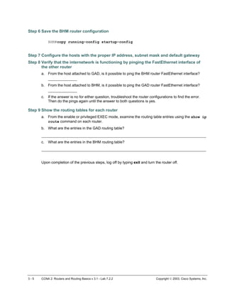 Step 6 Save the BHM router configuration
BHM#copy running-config startup-config
Step 7 Configure the hosts with the proper IP address, subnet mask and default gateway
Step 8 Verify that the internetwork is functioning by pinging the FastEthernet interface of
the other router
a. From the host attached to GAD, is it possible to ping the BHM router FastEthernet interface?
_____________
b. From the host attached to BHM, is it possible to ping the GAD router FastEthernet interface?
_____________
c. If the answer is no for either question, troubleshoot the router configurations to find the error.
Then do the pings again until the answer to both questions is yes.
Step 9 Show the routing tables for each router
a. From the enable or privileged EXEC mode, examine the routing table entries using the show ip
route command on each router.
b. What are the entries in the GAD routing table?
__________________________________________________________________________
c. What are the entries in the BHM routing table?
__________________________________________________________________________
Upon completion of the previous steps, log off by typing exit and turn the router off.
3 - 5 CCNA 2: Routers and Routing Basics v 3.1 - Lab 7.2.2 Copyright  2003, Cisco Systems, Inc.
 