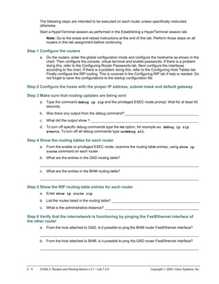 The following steps are intended to be executed on each router unless specifically instructed
otherwise.
Start a HyperTerminal session as performed in the Establishing a HyperTerminal session lab.
Note: Go to the erase and reload instructions at the end of this lab. Perform those steps on all
routers in this lab assignment before continuing.
Step 1 Configure the routers
a. On the routers, enter the global configuration mode and configure the hostname as shown in the
chart. Then configure the console, virtual terminal and enable passwords. If there is a problem
doing this, refer to the Configuring Router Passwords lab. Next configure the interfaces
according to the chart. If there is a problem doing this, refer to the Configuring Host Tables lab.
Finally configure the RIP routing. This is covered in the Configuring RIP lab if help is needed. Do
not forget to save the configurations to the startup configuration file.
Step 2 Configure the hosts with the proper IP address, subnet mask and default gateway
Step 3 Make sure that routing updates are being sent
a. Type the command debug ip rip and the privileged EXEC mode prompt. Wait for at least 45
seconds.
b. Was there any output from the debug command? __________________________________
c. What did the output show ? __________________________________________________
d. To turn off specific debug commands type the no option, for example no debug ip rip
events. To turn off all debug commands type undebug all.
Step 4 Show the routing tables for each router
a. From the enable or privileged EXEC mode, examine the routing table entries, using show ip
route command on each router.
b. What are the entries in the GAD routing table?
__________________________________________________________________________
c. What are the entries in the BHM routing table?
__________________________________________________________________________
Step 5 Show the RIP routing table entries for each router
a. Enter show ip route rip
b. List the routes listed in the routing table? _________________________________________
c. What is the administrative distance? ____________________________________________
Step 6 Verify that the internetwork is functioning by pinging the FastEthernet interface of
the other router
a. From the host attached to GAD, is it possible to ping the BHM router FastEthernet interface?
__________________________________________________________________________
b. From the host attached to BHM, is it possible to ping the GAD router FastEthernet interface?
__________________________________________________________________________
2 - 5 CCNA 2: Routers and Routing Basics v 3.1 - Lab 7.2.6 Copyright  2003, Cisco Systems, Inc.
 