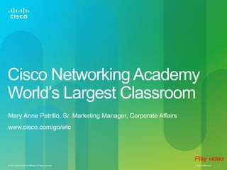Cisco Networking Academy
World’s Largest Classroom
Mary Anne Petrillo, Sr. Marketing Manager, Corporate Affairs
www.cisco.com/go/wlc




                                                               Play video
© 2010 Cisco and/or its affiliates. All rights reserved.       Cisco Confidential   1
 