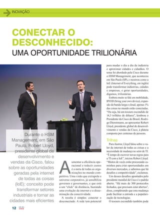 inovação
12
CONECTAR O
DESCONHECIDO:
UMA OPORTUNIDADE TRILIONÁRIA
A
umentar a eficiência ope-
racional e reduzir custos
é a meta de todas as orga-
nizações no mundo com-
petitivo. Uma visão que extrapola o
universo corporativo, já sensibiliza
governos e governantes, e que está
a um “click” de distância, bastando
uma evolução da internet e a disse-
minação da conectividade.
A receita é simples: conectar o
desconectado. A rede tem potencial
para mudar o dia a dia da indústria
e aproximar cidades e cidadãos. O
tema foi abordado pela Cisco durante
o HSM Management, que aconteceu
em São Paulo (SP), e mostrou como a
IoE (Internet of Everything, em inglês)
pode transformar indústrias, cidades
e empresas, e gerar oportunidades,
digamos, trilionárias.
Embora muito se fale em mobilidade,
BYOD (bring your own device), expan-
são da banda larga e cloud, apenas 1%
das coisas no mundo estão conectadas.
“Ou seja, há um tesouro escondido de
14,3 trilhões de dólares”, lembrou o
Presidente da Cisco do Brasil, Rodri-
go Dienstmann, ao apresentar Robert
Lloyd, presidente global de desenvol-
vimento e vendas da Cisco, à plateia
composta por centenas de pessoas.
Trilhas
Para ilustrar, Lloyd falou sobre o va-
lor da internet de todas as coisas e a
necessidade de mudança no setor de TI.
“É tempo de escrever novas regras para
a TI com a IoE”, iniciou Robert Lloyd.
“Muitos de vocês estão procurando ca-
minhos para criar oportunidades em
diversos mercados, e sabemos que há
desafios e competitividade”, exclamou.
Um desses desafios apontados pelo
presidente mundial da Cisco é o padrão
aberto. “Há mais de 300 protocolos
fechados, que precisam estar abertos”,
disse, completando que esta mudança
pode facilitar a entrada e a populari-
zação de tecnologias.
O tesouro escondido também pode
Durante o HSM
Management, em São
Paulo, Robert Lloyd,
presidente global de
desenvolvimento e
vendas da Cisco, falou
sobre as oportunidades
geradas pela internet
de todas as coisas
(IoE); conceito pode
transformar setores
industriais e tornar as
cidades mais eficientes
12-14_INOVACAO_[HSM]_v2.indd 12 17/04/2014 16:27:56
 