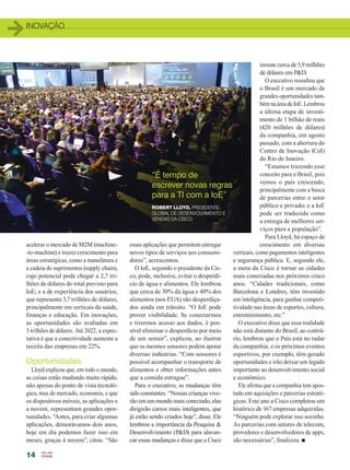 inovação
14
acelerar o mercado de M2M (machine-
-to-machine) e trazer crescimento para
áreas estratégicas, como a manufatura e
a cadeia de suprimentos (supply chain),
cujo potencial pode chegar a 2,7 tri-
lhões de dólares do total previsto para
IoE; e a de experiência dos usuários,
que representa 3,7 trilhões de dólares,
principalmente em verticais da saúde,
finanças e educação. Em inovações,
as oportunidades são avaliadas em
3 trilhões de dólares. Até 2022, a expec-
tativa é que a conectividade aumente a
receita das empresas em 22%.
Oportunidades
Lloyd explicou que, em todo o mundo,
as coisas estão mudando muito rápido,
não apenas do ponto de vista tecnoló-
gico, mas de mercado, economia, e que
os dispositivos móveis, as aplicações e
a nuvem, representam grandes opor-
tunidades. “Antes, para criar algumas
aplicações, demorávamos dois anos,
hoje em dia podemos fazer isso em
meses, graças à nuvem”, citou. “São
essas aplicações que permitem entregar
novos tipos de serviços aos consumi-
dores”, acrescentou.
O IoE, segundo o presidente da Cis-
co, pode, inclusive, evitar o desperdí-
cio de água e alimentos. Ele lembrou
que cerca de 30% da água e 40% dos
alimentos (nos EUA) são desperdiça-
dos ainda em trânsito. “O IoE pode
prover visibilidade. Se conectarmos
e tivermos acesso aos dados, é pos-
sível eliminar o desperdício por meio
de um sensor”, explicou, ao ilustrar
que os mesmos sensores podem apoiar
diversas indústrias. “Com sensores é
possível acompanhar o transporte de
alimentos e obter informações antes
que a comida estrague”.
Para o executivo, as mudanças têm
sido constantes. “Nossas crianças vive-
rão em um mundo mais conectado, elas
dirigirão carros mais inteligentes, que
já estão sendo criados hoje”, disse. Ele
lembrou a importância da Pesquisa 
Desenvolvimento (PD) para alavan-
car essas mudanças e disse que a Cisco
investe cerca de 5,9 milhões
de dólares em PD.
O executivo ressaltou que
o Brasil é um mercado de
grandes oportunidades tam-
bém na área de IoE. Lembrou
a última etapa de investi-
mento de 1 bilhão de reais
(420 milhões de dólares)
da companhia, em agosto
passado, com a abertura do
Centro de Inovação (CoI)
do Rio de Janeiro.
“Estamos trazendo esse
conceito para o Brasil, pois
vemos o país crescendo,
principalmente com a busca
de parcerias entre o setor
público e privado; e a IoE
pode ser traduzida como
a entrega de melhores ser-
viços para a população”.
Para Lloyd, há espaço de
crescimento em diversas
verticais, como pagamentos inteligentes
e segurança pública. E, segundo ele,
a meta da Cisco é tornar as cidades
mais conectadas nos próximos cinco
anos. “Cidades tradicionais, como
Barcelona e Londres, têm investido
em inteligência, para ganhar competi-
tividade nas áreas de esportes, cultura,
entretenimento, etc.”
O executivo disse que essa realidade
não está distante do Brasil, ao contrá-
rio, lembrou que o País está no radar
da companhia, e os próximos eventos
esportivos, por exemplo, têm gerado
oportunidades e irão deixar um legado
importante ao desenvolvimento social
e econômico.
Ele afirma que a companhia tem apos-
tado em aquisições e parcerias estraté-
gicas. Este ano a Cisco completou um
histórico de 167 empresas adquiridas.
“Ninguém pode explorar isso sozinho.
As parcerias com setores de telecom,
provedores e desenvolvedores de apps,
são necessárias”, finalizou. n
“É tempo de
escrever novas regras
para a TI com a IoE”
Robert Lloyd, presidente
global de desenvolvimento e
vendas da Cisco
12-14_INOVACAO_[HSM]_v2.indd 14 17/04/2014 16:28:02
 