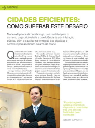 inovação
16
CIDADES EFICIENTES:
COMO SUPERAR ESTE DESAFIO
Modelo depende da banda larga, que contribui para o
aumento da produtividade e da eficiência da administração
pública, além de auxiliar na formação dos cidadãos e
contribuir para melhorias na área da saúde
Q
uando se fala em Cidades
Eficientes e/ou Inteligentes
para o Brasil, logo vem em
mente a quantidade de coisas
e processos que necessitam de melhorias,
além de setores que, se bem trabalhados,
podem trazer retorno – em qualidade de
serviços – para a sociedade, como o de
saúde, educação e transportes.
Foi o que mostrou o debate “Cidades
Eficientes, como as indústrias de tele-
com e de informática podem alavancar
seu desenvolvimento”, apresentado
durante a 15a
edição do Futurecom
2013, no Rio de Janeiro (RJ).
Na ocasião, estiveram presentes
Rodrigo Uchôa, da Cisco do Brasil;
Alexandre Campos, da IDC; Gil da
Costa Marques, da Universidade de
São Paulo; entre outros participantes
que, juntos, mostraram o papel do go-
verno, sociedade e da iniciativa privada
na criação de um ambiente eficiente e
propício ao desenvolvimento e inovação.
Uma das premissas para a criação
desse ambiente depende, claro, da
educação. O professor Gil da Costa
Marques, superintendente de Tecno-
logia da Informação (STI) da USP,
iniciou sua apresentação, defendendo
a educação como a base para o desen-
volvimento de uma sociedade mais
eficiente no atendimento ao cidadão.
“Estamos passando por uma mudança
de paradigma na área educacional, e os
problemas podem ser divididos em dois
aspectos: qualidade e acesso”, disse. Algo
que, de acordo com Marques, não está
ligado apenas ao acesso às tecnologias e
à internet, mas à educação de qualidade.
“E isso é um entrave para o desenvolvi-
mento econômico do País”, ponderou.
“Popularização do
acesso à internet em
dispositivos conectados
traz uma série de
facilidades para
as cidades”
Alexandre Campos, da IDC
16-18_INOVACAO_[Futurecom].indd 16 17/04/2014 16:31:03
 