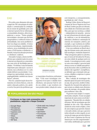 17
EAD
Ele avalia como altamente relevante
o papel das TICs (tecnologias da infor-
mação e comunicação) na condução
de um ensino de qualidade, pois com
a internet é possível levar informação
a comunidades distantes, além de po-
pularizar o acesso. “Temos grandes
universidades e docentes que são bons
pesquisadores e conhecem temas em
profundidade, mas nosso problema é
fazer isso chegar aos cidadãos. Aí temos
as novas tecnologias, impulsionando,
inclusive, novas modalidades de ensino
como o EAD (ensino a distância) e o
bimodal, mistura da educação presencial
e a distância”, explicou.
Alexandre Campos, diretor da IDC,
afirmou que a popularização do acesso
à internet em dispositivos conectados
traz uma série de facilidades para as
cidades. “O telefone é uma ferramenta
importante para educação e acesso à
internet, mas a eficiência vai vir e cada
cidade definirá sua prioridade. A tec-
nologia traz oportunidade, inclusive de
empregabilidade, também nas classes
baixas”, afirmou.
Para ele, a popularização dessas fer-
ramentas em setores básicos, como de
saúde e educação, poderia, sim, ajudar
a resolver boa parte dos problemas que
com transportes, e, consequentemente,
qualidade de vida”, frisou.
Rodrigo Uchôa, diretor de Desenvol-
vimento de Novos Negócios da Cisco
do Brasil, lembra que para ser eficiente,
uma cidade deve funcionar para todos.
Mas, para que isso aconteça, a cidade
– independente do tamanho – precisa
ter uma infraestrutura de telecom capaz
de viabilizar o uso da telemedicina,
educação a distância e automação de
sistemas de transporte coletivo, por
exemplo, o que resultaria em melhor
qualidade na oferta de serviços públicos.
Criar esse ambiente no Brasil não é
algo tão distante assim, pelo menos do
lado tecnológico, totalmente disponível.
“Hoje conseguimos aplicar os conceitos,
que a Coreia do Sul adota há 20 anos,
em uma cidade de qualquer porte no
mundo. A tecnologia já existe e pode
ser uma coisa simples; o governo pode
oferecer acesso ao cidadão para partici-
par de discussões sobre os problemas da
cidade e dar sugestões”, exemplificou,
ao defender que a interação entre go-
vernos, cidadãos e empresas é o passo
mais importante.
Mas a adoção de tecnologias não
depende apenas de quem está na ponta,
ou seja, dos governos, lembra Uchôa.
Segundo ele, boa parte dos aplicativos
que tornam as cidades mais eficientes
nasce de startups e de grandes ideias
para melhorar o dia a dia.
“O governo nem sempre é o respon-
sável pelas soluções. Existe um papel
importante de outros atores envolvidos”,
argumenta. “Quando falo em cidades
eficientes, falo de tecnologias que têm
ajudado no dia a dia. Vejo soluções
saindo de coisas muito simples, como
de uma empresa que permite chamar
o táxi pelo celular, sem que o governo
tenha colocado as mãos naquilo; ou um
sistema de mapa que permite deslocar
do Rio Centro à Ipanema (no Rio de
Janeiro) por vias não congestionadas”,
cita Uchôa, lembrando que o governo
“As cidades inteligentes
sabem utilizar
tecnologias simples para
coisas inteligentes”
Rodrigo Uchôa,
da Cisco do Brasil
à POPULARIDADE EM SÃO PAULO
Conheças os App mais acessados pelos
paulistanos, segundo o Ibope Conecta
• Google Maps
• Climatempo
• Poupatempo
• Ingresso.com
• Groupon
• Waze
• Easy Taxi
• 99 Taxis
• Onde está meu ônibus?
• Peixe Urbano
• Grubster
• Apontador
• Foursquare
• Kekanto
• Guidu
os municípios brasileiros enfrentam
hoje. “Com essas tecnologias con-
seguimos levar para o cidadão mais
eficiência, sem precisar fazê-lo sair
da sua cidade, o que resultaria em
mais produtividade, redução de custos
16-18_INOVACAO_[Futurecom].indd 17 17/04/2014 16:31:05
 