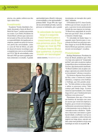 inovação
18
oportunidade(paraoBrasil)évoltarpara
as universidades e criar oportunidades”,
pontuou Diehl. “Já que 80% das vagas
sãonasuniversidadesprivadas,épreciso
provocar as instituições, pois o grande
investimento em inovação deve partir
delas”, defendeu.
O Presidente da GVT, Amos Genish,
lembrou que em Israel, seu país de ori-
gem, o governo investe praticamente
metade das suas riquezas em startups.
“O Brasil tem capacidade de investir
bem mais que Israel”, disse, ao lembrar
o fomento à banda larga.
“A velocidade da banda larga é a
segunda maior barreira para o cres-
cimento do Brasil nos próximos anos.
Para chegar ao nível de PIB (Produto
Interno Bruto) que queremos, é preciso
investir em tecnologias”, ressaltou.
Produtividade
Rodrigo Dienstmann, Presidente da
Cisco do Brasil, ponderou que o País
vive hoje uma espécie de “tempestade
perfeita”, pois antes era preciso explicar
a importância desse investimento para o
Governo, algo desnecessário atualmente.
“O Brasil também está em pleno em-
prego e apresenta um cenário favorável
ao investimento”, afirmou o executivo.
Ele destacou algumas boas práticas
do País, como o sistema de votação
eletrônica, e empresas como Embraer
e Embrapa, que têm grandes proje-
tos. “Só falta alinhar as duas pontas
e adotar os processos certos. Tudo
começa pela banda larga. Existem
inúmeras oportunidades com a banda
larga móvel, que é fundamental para
melhorar esses processos”.
Dienstmann citou que a Cisco tem
um histórico de inovação com casos
de sucesso que variam de empresas a
hospitais, que ao investir em tecnologias,
melhoraram seus processos internos e
o relacionamento com os clientes, ala-
vancando receita e eficiência. “Ajuda-
mos a fazer mais com menos e a gerar
lucratividade; a melhorar o serviço ao
cliente e aumentar a sobrevivência do
negócio em longo prazo, seja por um
data center mais produtivo ou por uma
tecnologia no meio ou na ponta”. n
precisa, sim, ajudar; embora esse não
seja o único foco.
Investimento
Na palestra “Gestão, Qualidade e Ino-
vação: discutindo o futuro do Brasil e o
Brasil do Futuro”, também apresentada
no evento, Cyro Diehl, Presidente da
Oracle Brasil, afirmou que o processo
de inovação no País está invertido, pois
as responsabilidades são jogadas para as
empresas, quando nos países de sucesso
isso partiu das universidades, como
é o caso do Vale do Silício, um polo
de desenvolvimento tecnológico que
se popularizou com as universidades
nos EUA.“São de universidades como
HarvardeMITquesaemasgrandesprá-
ticas comerciais e os estudos. A grande
“A velocidade da banda
larga é a segunda
maior barreira para o
crescimento do Brasil
nos próximos anos. Para
chegar ao nível de PIB
(Produto Interno Bruto)
que queremos, é preciso
investir em tecnologias”
Amos Genish, presidente da GVT
16-18_INOVACAO_[Futurecom].indd 18 17/04/2014 16:31:09
 