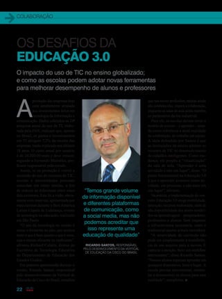 COLABORAÇÃO
22
O impacto do uso de TIC no ensino globalizado;
e como as escolas podem adotar novas ferramentas
para melhorar desempenho de alunos e professores
A
produção das empresas hoje
está amplamente atrelada
aos investimentos feitos em
tecnologia da informação e
comunicação. Dados coletados na 24a
pesquisa anual de uso de TI, elabo-
rada pela FGV, indicam que, apenas
no Brasil, os gastos e investimentos
em TI atingem 7,2% da receita das
empresas, tendo triplicado nos últimos
18 anos. O custo anual por usuário
é de 24.200,00 reais e deve crescer,
segundo o Fernando Meirelles, pro-
fessor responsável pelo estudo.
Assim, se na produção é visível a
ascensão do uso de recursos de TIC,
escolas e universidades precisam
caminhar em ritmo similar, a fim
de reduzir as diferenças entre estes
dois universos. Esta foi a visão, obvia-
mente com reservas, apresentada por
especialistas durante o Bett América
Latina Cúpula de Liderança, evento
de tecnologia na educação, realizado
em São Paulo.
“O uso da tecnologia no ensino é
como o fermento no pão, que acelera
tanto o que é bom quanto o que é ruim,
seja o ensino eficiente ou ineficiente”,
afirmou Richard Culatta, diretor do
Escritório de Tecnologia Educativa
do Departamento de Educação dos
Estados Unidos.
Em palestra apresentada durante o
evento, Ricardo Santos, responsável
pelo desenvolvimento da Vertical de
Educação da Cisco do Brasil, ressaltou
OS DESAFIOS DA
EDUCAÇÃO 3.0
“Temos grande volume
de informação disponível
e diferentes plataformas
de comunicação, como
a social media, mas não
podemos acreditar que
isso represente uma
educação de qualidade”
que nas novas profissões, muitas ainda
não estabelecidas, impera a colaboração,
enquanto as salas de aula ainda mantêm
os parâmetros da era industrial.
Para ele, as escolas devem rever o
modelo de ensinar – e aprender – usan-
do como referência a atual realidade
da colaboração, do trabalho em equipe.
A ideia defendida por Santos é que
as instituições de ensino adotem os
recursos de TIC no desenvolvimento
de cidadãos inteligentes. Como mu-
dança, ele propôs a “vitualização”
da sala de aula. “Aprender é uma
atividade e não um lugar”, disse. “O
ponto fundamental na Educação 3.0
é que o aprender acontece como ati-
vidade, um processo, e não mais em
um lugar”, afirmou.
Na prática, a implementação do con-
ceito Educação 3.0 exige mobilidade,
interação, recursos multimídia, além de
alta disponibilidade dos atores envolvi-
dos na aprendizagem – pesquisadores,
professores e alunos. Sem esquecer
a infraestrutura necessária, tanto a
tradicional quanto a mais inovadora.
“A atratividade do currículo não
pode ser simplesmente a transferên-
cia de um arquivo para a nuvem. É
capturar a atenção, fazer um workflow
interessante”, disse Ricardo Santos.
“Nossos alunos esperam aprender em
qualquer dispositivo, hora e lugar. A
escola precisa movimentar, estimu-
lar e desenvolver os alunos para esta
realidade”, completou. n
Ricardo Santos, responsável
pelo desenvolvimento da Vertical
de Educação da Cisco do Brasil
22_CONECTIVIDADE_[ColaboracaoEdu].indd 22 17/04/2014 16:33:27
 