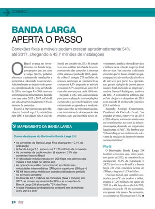 connect
24
Conexões fixas e móveis podem crescer aproximadamente 54%
até 2017, chegando a 43,7 milhões de instalações
O
Brasil avança no inves-
timento em banda larga,
com projetos que, em curto
e longo prazos, poderão
alavancar o número de instalações e
aumentar a velocidade das conexões.
Adicionalmente ao incentivo do gover-
no, a proximidade da Copa do Mundo
de 2014 e dos Jogos Rio 2016 motivam
a otimização na infraestrutura, fazendo
com que entre 2013 e 2017, o País dê
um salto de aproximadamente 54% no
número de conexões.
Essa foi a previsão traçada pelo Ba-
rômetro Banda Larga 2.0, estudo feito
pela IDC e divulgado pela Cisco do
BANDA LARGA
APERTA O PASSO
Brasil em outubro de 2013. O estudo
traz uma análise detalhada do com-
portamento das conexões à internet
entre janeiro e junho de 2013, quan-
do o Brasil atingiu 27,1 milhões de
acessos, sendo que as conexões fixas
cresceram 4,5% enquanto as móveis
cresceram 8,7% no período, com 36,5
conexões móveis para cada 100 fixas.
Segundo a IDC, uma das alavancas
para essa aceleração das instalações
é o fato de o governo brasileiro estar
estimulando a expansão e a moderni-
zação das redes de telecomunicações,
com iniciativas de desoneração dos
projetos, algo que incentiva novos in-
à Mapeamento da Banda Larga
Outros destaques do Barômetro Banda Larga 2.0:
• As conexões de Banda Larga Fixa alcançaram 10,1% da
população
• A Banda Larga 2.0 superou os 11,75 milhões de conexões
• As conexões de cable modem já superam 31% das
conexões fixas no Brasil
• A velocidade média cresceu em 209 Kbps nos últimos seis
meses e 556 Kbps no último ano
• As operadoras estão concentrando as ofertas nas
velocidades intermediárias (2Mbps) e superiores (5Mbps+)
• R$ 64 era o preço médio por acesso praticado no período
no primeiro semestre
• Do total de 43,7 milhões de conexões (fixas e móveis) em
2017, as móveis representarão 36% e as conexões de
Banda Larga 2.0 alcançarão 72% das fixas
• A base instalada de dispositivos crescerá em 26 milhões
entre 2013 e 2017
vestimentos, amplia a oferta de serviços
e influencia na redução do preço final
dos serviços. “As conexões tradicionais
crescem a partir dessas iniciativas que,
conjugadas à diversificação da oferta
de serviços por parte das operado-
ras, geram redução de custos para o
usuário final, incluindo as empresas”,
analisa Samuel Rodrigues, analista
da IDC. A consultoria estimou que
o País chegaria a dezembro de 2013
com mais de 28 milhões de conexões
(28,3 milhões).
Segundo Rodrigo Dienstmann,
Presidente da Cisco do Brasil, “os
grandes eventos esportivos de 2014
e 2016 devem estimular ainda mais
os investimentos no setor de teleco-
municações, deixando um importante
legado para o País”. Ele lembra que
“a banda larga é um instrumento rele-
vante de medição do desenvolvimento
socioeconômico”.
Perfil
O Barômetro Banda Larga 2.0
também constatou que, entre janei-
ro e junho de 2013, as conexões fixas
alcançaram 10,1% da população e
33,7% dos lares no Brasil, e a banda
larga 2.0, com conexões acima de
2Mbps, chegou a 11,75 milhões.
O acesso móvel, que considera co-
nexões para PC via modem e tablet,
chegou a 7,26 milhões em junho de
2013. Já o 4G, lançado em abril de 2013,
atingiu a marca de 174 mil assinantes,
em apenas três meses. No semestre,
as assinaturas 3G cresceram 6,1%. n
24_CONECTIVIDADE_[Barometro].indd 24 17/04/2014 16:34:11
 
