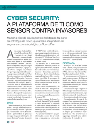 connect
28
CYBER SECURITY:
A PLATAFORMA DE TI COMO
SENSOR CONTRA INVASORES
Manter a rede de equipamentos monitorada faz parte
da estratégia da Cisco, que amplia seu portfólio de
segurança com a aquisição da SourceFire
A
crescente evolução da Inter-
net de Todas as Coisas (IoE
– internet of everything)
somada à consumerização
e cloud computing cria, a todo mo-
mento, mais pontos de interconexão
entre empresas e pessoas. Com isso,
a área de segurança tem passado por
significativas mudanças, algo que le-
vou a Cisco a ampliar seu portfólio
de segurança, adquirindo a SourceFi-
re, empresa especializada em Cyber
Security, que chega com inteligência
adicional em IPS (Intrusion Prevention
Systems) e anti-malware protection.
Quando se fala em Cyber Security,
o conceito atual de proteção contra
conteúdos maliciosos é a próxima ge-
ração de Firewalls, conhecida como
Next-Generation Firewall (NGFW).
Essa nova abordagem de equipamentos
tem como característica uma maior
taxa de transferência (throughput) e
maior eficiência de hardware.
BYOD
Trata-se da evolução das regras de
acesso à rede que faz a contextualiza-
ção dos conteúdos mediante a aplicação
que o usuário tenta acessar. Para com-
pletar, a granularidade de aplicações
consegue bloquear informações até
mesmo dentro de “camadas de acesso”.
O NGFW tem contribuído com a
segurança principalmente pela pro-
liferação do uso de dispositivos mó-
veis com o BYOD (Bring Your Own
Device) e a consequente necessidade
de acesso à rede.
No entanto, dar o acesso nem
sempre é tudo. Oferecer políticas de
segurança é fundamental para blin-
dar a rede contra possíveis ameaças.
Segundo o diretor de Arquiteturas
da Cisco do Brasil, Marcelo Leite,
a aquisição da SourceFire comple-
menta o portfólio de segurança da
companhia e reafirma seu compro-
misso em desenvolver e buscar as
melhores soluções.
Nesse caso, o direcionamento é no
sentido de tratar toda a abrangência da
plataforma de TI como um sensor por
meio de decisões proativas no combate
às ameaças, principal característica
do sistema IPS.
O country manager da SourceFire
no Brasil, Raphael D’Avila, classifi-
ca como “sensacional” a estratégia
de tratar todo o sensor que existe na
rede do cliente como um provedor de
informação que pode ser direcionado
para a segurança.
“O sensor é um ente vivo que gera
informação passível de ser usada
para a segurança da informação.
Essa questão de permear seguran-
ça na infraestrutura de rede é uma
estratégia da Cisco que a gente vai
conseguir endereçar com a tecnologia
SourceFire”, revela D’Avila.
CISCO ASA
A solução Cisco em NGFW é o ASA
5500-X Series, que possui recursos
de Application Visibility and Control
(AVC), Intrusion Prevention (IPS) e
Web Security Essentials (WSE).
O gerente de desenvolvimento de
negócios de segurança da Cisco do
Brasil, Vitor Castelo Branco Pupe,
comenta que a aquisição da SourceFire
impulsiona a companhia para um novo
patamar em segurança.
De acordo com Pupe, o objetivo do
IPS é antecipar uma potencial ameaça
que exista no ambiente do cliente, espe-
cialmente em casos de fraude financeira
e furtos da propriedade intelectual.
Os equipamentos da rede de Se-
gurança Cisco contam com recursos
de Security Intelligence Operations
(SIO), lembra Pupe. Através do re-
gistro de notificações de ameaças, os
equipamentos enviam informações
de ataques que ocorrem na rede e
recebem de volta atualizações de
segurança, formando uma rede re-
troalimentar de proteção. n
28_CONECTIVIDADE_[CiberSecurity].indd 28 17/04/2014 16:38:50
 