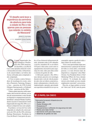 31
à O papel da Cisco
Fabricante fornecerá infraestrutura de:
• Redes LAN
• Redes Wireless LAN
• Roteadores IP
• Equipamentos e softwares de segurança de rede
• Redes para Data Center
• Servidores UCS para Data Center
• Sistemas de gestão de rede
O
Comitê Organizador dos
Jogos Olímpicos e Paralím-
picos Rio 2016 anunciou,
em dezembro, a escolha da
Cisco como apoiadora oficial do evento
e fornecedora de toda a infraestrutu-
ra de conectividade e servidores das
Arenas utilizadas para competição e
não competição.
A Cisco se junta a outros fornece-
dores de tecnologia do evento, entre
eles a Panasonic, Samsung, Omega e
a Atos – parceiras do COI (Comitê
Olímpico Internacional), e à Embratel
e à Claro – parceiras do Rio 2016.
“Outros quatro parceiros serão anun-
ciados, dois na área de software, um na
área de armazenamento e outro focado
em dispositivos computacionais (microin-
formática)”, anunciou Renato Ciuchini,
diretor executivo Comercial do Comitê
Organizador dos Jogos Rio 2016, ao es-
clarecer a relação da Cisco com o projeto.
Os produtos e serviços da Cisco serão
integrados às soluções dos outros par-
ceiros do COI e do Rio 2016, informou
Rodrigo Dienstmann, Presidente da
Cisco do Brasil. Como parte do acor-
concepção, suporte e gestão de redes e
data centers de missão crítica.
“Esta e uma oportunidade ímpar para
demonstrarmos o potencial da internet
de todas as coisas (IoE), conectando
pessoas e os mais diversos tipos de
dispositivos e máquinas”, disse Blair
Christie, Vice Presidente Sênior e Chief
Marketing Officer da Cisco, durante
o anúncio. “A revolução das redes
móveis está criando um novo mundo
amplamente conectado”, acrescentou.
Para ela, os Jogos podem se tornar
um “show case” de IoE, tanto do ponto
do, a Cisco fornecerá infraestrutura de
rede, incluindo redes LAN cabeadas
e sem fio, roteadores IP, os servidores
UCS para o data center, assim como os
equipamentos necessários para segu-
rança de rede, redes para data center
e sistemas de gestão de rede.
A fabricante apoiará o Rio 2016 e
seus demais parceiros de tecnologia
durante todo o ciclo de vida do projeto
de rede e dos servidores corporativos,
desde o planejamento e desenho até a
implementação e operação, aproveitando
sua experiência mundial de serviços na
“O desafio será levar a
experiência da cerimônia
de abertura para toda
a cidade do Rio e não
apenas para as pessoas
que estarão no estádio
do Maracanã”
Renato Ciuchini,
do Comitê Rio 2016,
(à esq.) Rodrigo Dienstmann,
presidente da
Cisco do Brasil
30-33_MATCAPA_[Olimpiadas].indd 31 17/04/2014 16:42:21
 