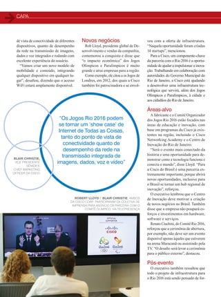 capa
32
veu com a oferta de infraestrutura.
“Naquela oportunidade foram criadas
14 startups”, mencionou.
Para a Cisco, um componente-chave
da parceria com o Rio 2016 é a oportu-
nidade de ajudar a impulsionar a inova-
ção. Trabalhando em colaboração com
autoridades do Governo Municipal do
Rio de Janeiro, a Cisco está ajudando
a desenvolver uma infraestrutura tec-
nológica que servirá, além dos Jogos
Olímpicos e Paralímpicos, à cidade e
aos cidadãos do Rio de Janeiro.
Áreas-alvo
A fabricante e o Comitê Organizador
dos Jogos Rio 2016 estão focados nas
áreas de educação e inovação, com
base em programas da Cisco já exis-
tentes na região, incluindo o Cisco
Networking Academy e o Centro de
Inovação do Rio de Janeiro.
“Será o evento mais conectado da
história e uma oportunidade para de-
monstrar como a tecnologia funciona e
conecta o mundo”, disse Lloyd. “Para
a Cisco do Brasil é uma parceria ex-
tremamente importante, porque abrirá
novas oportunidades, inclusive para
o Brasil se tornar um hub regional de
inovação”, reforçou.
O executivo lembrou que o Centro
de Inovação deve motivar a criação
de novos negócios no Brasil. Também
disse que a empresa não poupará es-
forços e investimentos em hardware,
software e serviços.
Renato Ciuchini, do Comitê Rio 2016,
reforçou que a cerimônia de abertura,
por exemplo, não deve ser um evento
disponível apenas àqueles que estiverem
na arena Maracanã ou assistindo pela
TV. “O desafio será levar a cerimônia
para o público externo”, destacou.
Pós-evento
O executivo também ressaltou que
todo o projeto de infraestrutura para
o Rio 2016 está sendo pensado de for-
“Os Jogos Rio 2016 podem
se tornar um ‘show case’ de
Internet de Todas as Coisas,
tanto do ponto de vista de
conectividade quanto de
desempenho da rede na
transmissão integrada de
imagens, dados, voz e vídeo”
Blair Christie,
vice presidente
sênior e
Chief Marketing
Officer da Cisco
de vista de conectividade de diferentes
dispositivos, quanto de desempenho
da rede na transmissão de imagens,
dados e voz integrados e rodando com
excelente experiência do usuário.
“Vamos criar um novo modelo de
mobilidade e conteúdo, integrando
qualquer dispositivo em qualquer lu-
gar”, desafiou, dizendo que o acesso
WiFi estará amplamente disponível.
Novos negócios
Rob Lloyd, presidente global de De-
senvolvimento e vendas da companhia,
comemorou a conquista e disse que
“o impacto econômico” dos Jogos
Olímpicos e Paralímpicos é muito
grande e atrai empresas para a região.
Como exemplo, ele citou a os Jogos de
Londres, em 2012, dos quais a Cisco
também foi patrocinadora e se envol-
Robert Lloyd e Blair Christie, ambos
da Cisco Corp., participaram da coletiva de
imprensa para anúncio da parceria com o
Comitê Olímpico, via telepresença
30-33_MATCAPA_[Olimpiadas].indd 32 17/04/2014 16:42:23
 