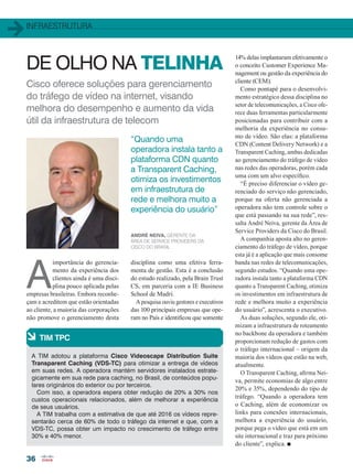 infraestrutura
36
Cisco oferece soluções para gerenciamento
do tráfego de vídeo na internet, visando
melhora do desempenho e aumento da vida
útil da infraestrutura de telecom
DE OLHO NA TELINHA
A
importância do gerencia-
mento da experiência dos
clientes ainda é uma disci-
plina pouco aplicada pelas
empresas brasileiras. Embora reconhe-
çam e acreditem que estão orientadas
ao cliente, a maioria das corporações
não promove o gerenciamento desta
à TIM TPC
A TIM adotou a plataforma Cisco Videoscape Distribution Suite
Transparent Caching (VDS-TC) para otimizar a entrega de vídeos
em suas redes. A operadora mantém servidores instalados estrate-
gicamente em sua rede para caching, no Brasil, de conteúdos popu-
lares originários do exterior ou por terceiros.
Com isso, a operadora espera obter redução de 20% a 30% nos
custos operacionais relacionados, além de melhorar a experiência
de seus usuários.
A TIM trabalha com a estimativa de que até 2016 os vídeos repre-
sentarão cerca de 60% de todo o tráfego da internet e que, com a
VDS-TC, possa obter um impacto no crescimento de tráfego entre
30% e 40% menor.
André Neiva, gerente da
área de Service Providers da
Cisco do Brasil
“Quando uma
operadora instala tanto a
plataforma CDN quanto
a Transparent Caching,
otimiza os investimentos
em infraestrutura de
rede e melhora muito a
experiência do usuário”
disciplina como uma efetiva ferra-
menta de gestão. Esta é a conclusão
do estudo realizado, pela Brain Trust
CS, em parceria com a IE Business
School de Madri.
A pesquisa ouviu gestores e executivos
das 100 principais empresas que ope-
ram no País e identificou que somente
14% delas implantaram efetivamente o
o conceito Customer Experience Ma-
nagement ou gestão da experiência do
cliente (CEM).
Como pontapé para o desenvolvi-
mento estratégico dessa disciplina no
setor de telecomunicações, a Cisco ofe-
rece duas ferramentas particularmente
posicionadas para contribuir com a
melhoria da experiência no consu-
mo de vídeo. São elas: a plataforma
CDN (Content Delivery Network) e a
Transparent Caching, ambas dedicadas
ao gerenciamento do tráfego de vídeo
nas redes das operadoras, porém cada
uma com um alvo específico.
“É preciso diferenciar o vídeo ge-
renciado do serviço não gerenciado,
porque na oferta não gerenciada a
operadora não tem controle sobre o
que está passando na sua rede”, res-
salta André Neiva, gerente da Área de
Service Providers da Cisco do Brasil.
A companhia aposta alto no geren-
ciamento do tráfego de vídeo, porque
esta já é a aplicação que mais consome
banda nas redes de telecomunicações,
segundo estudos. “Quando uma ope-
radora instala tanto a plataforma CDN
quanto a Transparent Caching, otimiza
os investimentos em infraestrutura de
rede e melhora muito a experiência
do usuário”, acrescenta o executivo.
As duas soluções, segundo ele, oti-
mizam a infraestrutura de roteamento
no backbone da operadora e também
proporcionam redução de gastos com
o tráfego internacional – origem da
maioria dos vídeos que estão na web,
atualmente.
O Transparent Caching, afirma Nei-
va, permite economias de algo entre
20% e 35%, dependendo do tipo de
tráfego. “Quando a operadora tem
o Caching, além de economizar os
links para conexões internacionais,
melhora a experiência do usuário,
porque pega o vídeo que está em um
site internacional e traz para próximo
do cliente”, explica. n
36_INFRAESTRUTURA_[Video]_v3.indd 36 17/04/2014 16:45:32
 