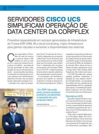voz do cliente
40
Provedora especializada em serviços gerenciados de Infraestrutura
de TI para ERP, CRM, BI e cloud computing, migra infraestrutura
para ganhar robustez e aumentar a disponibilidade dos sistemas
dora Vortex TI, parceira da Cisco, a
CorpFlex implementou em sua operação
o Data Center Verizon/Terremark, uma
nova infraestrutura de conectividade
(hoje com 50 switches), o que também
levou à substituição dos servidores
convencionais por Servidores Blade
Cisco UCS (UCS - Unified Computing
System), além de expandir a plataforma
de armazenamento e gerenciamento.
O investimento visa intensificar a
presença da CorpFlex no mercado
corporativo e atender às expectativas
dos clientes de grande porte. Afinal, a
C
om o equivalente a 150 mi-
lhões de reais em carteira
e a meta de chegar a 500
milhões de reais ao final
de 2017, a partir de contratos de lon-
go prazo, a CorpFlex – provedora de
serviços gerenciados de data center
baseado em nuvem privada (private
cloud) – vem promovendo sistemáticos
investimentos em infraestrutura de TI,
o que culminou com a substituição dos
dispositivos de rede e dos servidores
de data center pela tecnologia Cisco.
Contando com o apoio da integra-
companhia se especializou na oferta de
serviços gerenciados de Infraestrutura
de TI para software de gestão empre-
sarial (ERP), gestão do relacionamento
com clientes (CRM) e de inteligência
de mercado (BI) e presta serviços a
clientes de médio e grande porte, como
o Grupo Abril, CGG Trading, Fadel
Transportes, São Camilo entre outras.
“Um ERP não pode parar, porque
qualquer problema compromete a
operação de uma empresa inteira”,
diz Edivaldo Rocha, vice-presidente
da CorpFlex. Por isso, a garantia de alta
disponibilidade (99,5%,), desenhada
pela empresa, é sustentada pela redun-
dância criada por meio dos últimos
investimentos feitos em infraestrutura.
Servidores UCS
Alexandre Tagliari De Rosis, dire-
tor Comercial da Vortex TI, recorda:
“com a reestruturação do Data Center,
tivemos a oportunidade de apresentar
os benefícios operacionais dos servi-
dores Cisco UCS funcionando com os
switches Nexus”.
“Hoje, tanto a conectividade quan-
to os Servidores Blade são Cisco”,
confirma Jefferson Vieira, diretor de
Operações da CorpFlex. Ele revela que
o investimento de 20 milhões de reais
em infraestrutura tecnológica, feito
“Um ERP não pode
parar, porque qualquer
problema compromete
a operação de uma
empresa inteira”
Edivaldo Rocha,
vice-presidente da CorpFlex
SERVIDORES CISCO UCS
SIMPLIFICAM OPERAÇÃO DE
DATA CENTER DA CORPFLEX
40-41_VOZ DO CLIENTE_[Corpflex].indd 40 17/04/2014 16:49:23
 