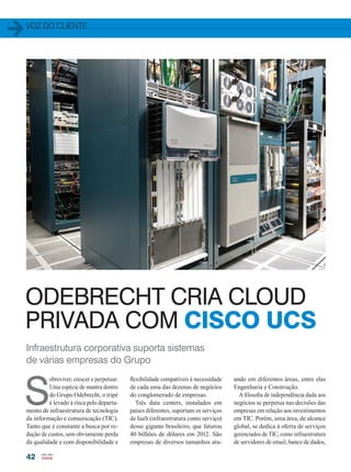 voz do cliente
42
Infraestrutura corporativa suporta sistemas
de várias empresas do Grupo
flexibilidade compatíveis à necessidade
de cada uma das dezenas de negócios
do conglomerado de empresas.
Três data centers, instalados em
países diferentes, suportam os serviços
de IaaS (infraestrutura como serviço)
desse gigante brasileiro, que faturou
40 bilhões de dólares em 2012. São
empresas de diversos tamanhos atu-
S
obreviver, crescer e perpetuar.
Uma espécie de mantra dentro
do Grupo Odebrecht, o tripé
é levado à risca pelo departa-
mento de infraestrutura de tecnologia
da informação e comunicação (TIC).
Tanto que é constante a busca por re-
dução de custos, sem obviamente perda
da qualidade e com disponibilidade e
ando em diferentes áreas, entre elas
Engenharia e Construção.
A filosofia de independência dada aos
negócios se perpetua nas decisões das
empresas em relação aos investimentos
em TIC. Porém, uma área, de alcance
global, se dedica à oferta de serviços
gerenciados de TIC, como infraestrutura
de servidores de email, banco de dados,
ODEBRECHT CRIA CLOUD
PRIVADA COM CISCO UCS
42-43_VOZ DO CLIENTE_[Odebrechet].indd 42 17/04/2014 16:51:09
 