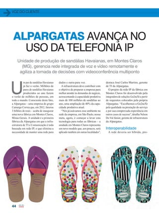 voz do cliente
44
ALPARGATAS AVANÇA NO
USO DA TELEFONIA IP
Unidade de produção de sandálias Havaianas, em Montes Claros
(MG), gerencia rede integrada de voz e vídeo remotamente e
agiliza a tomada de decisões com videoconferência multiponto
U
m par de sandálias Havaianas
já faz o verão. Milhões de
pares de sandálias Havaianas
produzidos ao ano fazem
o verão de milhões de pessoas, em
todo o mundo. Consciente deste fato,
a Alpargatas – uma empresa do grupo
Camargo Correa que, em 2012, faturou
3 bilhões de reais – acaba de inaugurar
uma nova fábrica em Montes Claros,
Minas Gerais. A unidade é a primeira
fábrica da Alpargatas em que a infra-
estrutura de TI e Comunicação é toda
baseada em rede IP, o que elimina a
necessidade de manter uma rede para
dados e outra para voz.
A infraestrutura deve contribuir com
o objetivo de preparar a empresa para
melhor atender às demandas do negócio,
acrescentando à capacidade produtiva
mais de 100 milhões de sandálias ao
ano, uma ampliação de 40% da capa-
cidade produtiva atual.
“Nós já usávamos esse ambiente na
sede da empresa, em São Paulo; nossa
meta, agora, é começar a levar esta
tecnologia para todas as fábricas – a
unidade em Montes Claros representa
um novo modelo que, aos poucos, será
aplicado também em outras localidades”,
destaca José Carlos Martins, gerente
de TI da Alpargatas.
O projeto da rede IP da fábrica em
Montes Claros foi desenvolvido pela
integradora de soluções Go2neXt a partir
de requisitos colocados pela própria
Alpargatas. “Escolhemos a Go2neXt
pela qualidade na prestação do serviço
e por sua comprovada experiência em
outros casos de sucesso”, detalha Nelson
Do Val Júnior, gerente de infraestrutura
da Alpargatas.
Interoperabilidade
A rede deveria ser híbrida, pro-
44-45_VOZ DO CLIENTE_[Alpargatas].indd 44 17/04/2014 16:53:09
 
