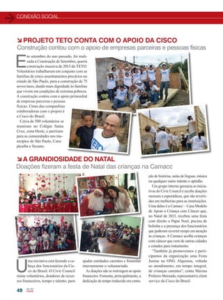 CONEXÃO SOCIAL
48
à Projeto TETO conta com o apoio da CISCO
à A GRANDIOSIDADE DO NATAL
Construção contou com o apoio de empresas parceiras e pessoas físicas
Doações fizeram a festa de Natal das crianças na Camacc
E
m setembro do ano passado, foi reali-
zada a Construção de Setembro, quarta
construção massiva de 2013 do TETO.
Voluntários trabalharam em conjunto com as
famílias de cinco assentamentos precários no
estado de São Paulo, para a construção de 75
novos lares, dando mais dignidade às famílias
que vivem em condições de extrema pobreza.
A construção contou com o apoio primordial
de empresas parceiras e pessoas
físicas. Umas das companhias
colaboradoras com o projeto é
a Cisco do Brasil.
Cerca de 500 voluntários se
reuniram no Colégio Santa
Cruz, zona Oeste, e partiram
para as comunidades nos mu-
nicípios de São Paulo, Cara-
picuíba e Suzano.
U
ma iniciativa está fazendo a ca-
beça dos funcionários da Cis-
co do Brasil. O Civic Council
reúne voluntários, doadores de recur-
sos financeiros, tempo e talento, para
ajudar entidades carentes e fomentar
internamente o voluntariado.
As doações não se restringem ao apoio
financeiro. Fomenta, principalmente, a
dedicação de tempo traduzido em conta-
ção de histórias, aulas de línguas, música
ou qualquer outro talento e aptidão.
Um grupo interno gerencia as inicia-
tivas do Civic Council e recebe doações
mensais e esporádicas, que são reverti-
das em melhorias para as instituições.
Uma delas é a Camacc – Casa Modelo
de Apoio a Criança com Câncer que,
no Natal de 2013, recebeu uma festa
com direito a Papai Noel, piscina de
bolinha e a presença dos funcionários
que puderam reverter tempo em atenção
às crianças. A Camacc acolhe crianças
com câncer que vem de outras cidades
e estados para tratamento.
“Também já promovemos e parti-
cipamos da organização uma Festa
Junina na ONG Alquimia, voltada
ao atendimento, em tempo integral,
de crianças carentes”, conta Marina
Pinheiro Morando, representative client
service da Cisco do Brasil.
48_CONEXAO-SOCIAL.indd 48 17/04/2014 17:01:39
 