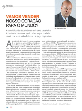 50
ARTIGO
A
ideia do título não é minha. Eu a peguei emprestada
do especialista em sustentabilidade e fundador do
Carbon Disclosure Project (CDP), Paul Dickinson,
que a propôs na última HSM ExpoManagement
2013, o megaevento de educação executiva organizado
pela nossa empresa HSM anualmente. O que Dickinson
disse textualmente foi: “Vendam o coração brasileiro para
o mundo, pois o mundo está precisando de coração mais
do que nunca.”
Claro, os estrangeiros –Dickinson é norte-americano–
muitas vezes idealizam nossos atributos. Porém deveríamos
levar a sério o que esse estrangeiro diz. Em primeiro lugar,
ele tem endosso para dizê-lo, pois, no CDP, representa
empresas com investimentos de 71 trilhões de dólares. Em
segundo lugar, uma especialista brasileira em gestão, das
mais críticas, confirmou no palco da ExpoManagement
essa nossa fortaleza nos relacionamentos – Betania Tanure.
Em terceiro lugar, e talvez mais importante, não de-
veríamos ignorar o valor de um olhar distanciado: nossa
cordialidade espontânea e sincera é bastante rara no mundo
(o próprio Peter Drucker já me indicou isso como vantagem
competitiva) e bem que poderia servir como moeda de
troca no jogo capitalista, dando margem para inovações
hoje não imaginadas.
Todo período pós-ExpoManagement eu fico com pen-
samentos como esse. Tenho um aprendizado exponencial
durante a imersão nos três dias de evento e, depois dele,
umas mil e uma ideias tomam minha mente, somando as
emprestadas e as originais que foram engatilhadas ali.
Outra ideia de Dickinson me inspirou: a de que as empre-
sas devem dedicar-se a resolver os pequenos problemas do
mundo – por exemplo, o pequeno problema do trânsito das
grandes cidades. Se, nos Estados Unidos, ele absorveria 1,3
trilhão de dólares de investimentos, imagine no Brasil, onde
conheço gente que incluiria o fim dos congestionamentos
entre os três pedidos ao gênio da lâmpada de Aladim...
As ideias na HSM ExpoManagement não nascem apenas
de provocações como as de Dickinson, mas também de casos
empresariais, pesquisas e experimentos. Um exemplo dos
últimos? Se você solicitasse a diferentes pessoas que escolhes-
sem uma música entre 48 opções desconhecidas, qual seria?
Esse experimento foi realizado de fato, com dois grupos
de pessoas, e relatado na HSM ExpoManagement pelo eco-
nomista britânico Paul Ormerod, especialista em economia
em rede. No primeiro grupo, sem nenhum direcionamento,
cada música foi escolhida 50 vezes em média. No segundo,
em que as pessoas eram informadas sobre a preferência dos
pares, uma música foi apontada 350 vezes. Conclusão: as
pessoas repetem escolhas de outras pessoas. Já tive outras
tantas ideias a partir disso.
Ao organizar eventos como a HSM ExpoManagement,
meu coração está orientado principalmente a tirar o Brasil
de seu eterno “subdesempenho satisfatório”, expressão
perfeita que Betania Tanure utilizou para indicar nossa
situação em tantas áreas. E é por isso que já estamos tra-
balhando intensamente na edição de 2014.
Conseguimos que Al Gore, ex-vice presidente dos Estados
Unidos e prêmio Nobel da Paz, venha falar de seu novo
e polêmico livro sobre o futuro. Os assuntos mais provo-
cadores e geradores de ideias subirão ao palco, com o pai
da indústria de videogames, Nolan Bushnell; o criador do
canvas e gerador de modelos de negócio, Alex Osterwalder;
a especialista em tímidos inovadores, Susan Cain; o mestre
da felicidade organizacional da Harvard Business School,
Tal Ben-Shahar; o cofundador do YouTube, Chad Hurley; a
maior autoridade mundial em story telling, Robert McKee;
e, claro, Raj Sisodia, um dos líderes do movimento do
capitalismo consciente. Precisamos dessas ideias.
*José Salibi Neto é cofundador e CKO da HSM do Brasil.
Por José Salibi Neto*
Vamos vender
nosso coração
para o mundo?
A cordialidade espontânea e sincera brasileira
é bastante rara no mundo e bem que poderia
servir como moeda de troca no jogo capitalista
50_ARTIGO_[Jose Salibi Neto].indd 50 17/04/2014 17:03:02
 