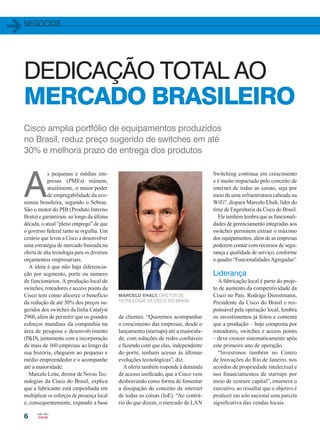 negócios
6
DEDICAÇÃO TOTAL AO
MERCADO BRASILEIRO
Cisco amplia portfólio de equipamentos produzidos
no Brasil, reduz preço sugerido de switches em até
30% e melhora prazo de entrega dos produtos
A
s pequenas e médias em-
presas (PMEs) reúnem,
atualmente, o maior poder
de empregabilidade da eco-
nomia brasileira, segundo o Sebrae.
São o motor do PIB (Produto Interno
Bruto) e garantiram, ao longo da última
década, o atual “pleno emprego” de que
o governo federal tanto se orgulha. Um
cenário que levou a Cisco a desenvolver
uma estratégia de mercado baseada na
oferta de alta tecnologia para os diversos
orçamentos empresariais.
A ideia é que não haja diferencia-
ção por segmento, porte ou número
de funcionários. A produção local de
switches, roteadores e access points da
Cisco tem como alicerce o benefício
da redução de até 30% dos preços su-
geridos dos switches da linha Catalyst
2960, além de permitir que os grandes
esforços mundiais da companhia na
área de pesquisa e desenvolvimento
(PD), juntamente com a incorporação
de mais de 160 empresas ao longo da
sua história, cheguem ao pequeno e
médio empreendedor e o acompanhe
até a maioridade.
Marcelo Leite, diretor de Novas Tec-
nologias da Cisco do Brasil, explica
que a fabricante está empenhada em
multiplicar os esforços de presença local
e, consequentemente, expandir a base
de clientes. “Queremos acompanhar
o crescimento das empresas, desde o
lançamento (startups) até a maiorida-
de, com soluções de redes confiáveis
e fazendo com que elas, independente
do porte, tenham acesso às últimas
evoluções tecnológicas”, diz.
A oferta também responde à demanda
de acesso unificado, que a Cisco vem
desbravando como forma de fomentar
a dissipação do conceito de internet
de todas as coisas (IoE). “Ao contrá-
rio do que dizem, o mercado de LAN
Switching continua em crescimento
e é muito impactado pelo conceito de
internet de todas as coisas, seja por
meio de uma infraestrutura cabeada ou
WiFi”, dispara Marcelo Ehalt, líder do
time de Engenharia da Cisco do Brasil.
Ele também lembra que as funcionali-
dades de gerenciamento integradas aos
switches permitem extrair o máximo
dos equipamentos, além de as empresas
poderem contar com recursos de segu-
rança e qualidade de serviço, conforme
o quadro “Funcionalidades Agregadas”.
Liderança
A fabricação local é parte do proje-
to de aumento da competitividade da
Cisco no País. Rodrigo Dienstmann,
Presidente da Cisco do Brasil e res-
ponsável pela operação local, lembra
os investimentos já feitos e comenta
que a produção – hoje composta por
roteadores, switches e access points
– deve crescer sistematicamente após
este primeiro ano de operação.
“Investimos também no Centro
de Inovações do Rio de Janeiro, nos
acordos de propriedade intelectual e
nos financiamentos de startups por
meio de venture capital”, enumera o
executivo, ao ressaltar que o objetivo é
produzir em solo nacional uma parcela
significativa das vendas locais.
MARCELO EHALT, DIRETOR DE
TECNOLOGIA DA CISCO DO BRASIL
06-08_NEGOCIOS_[ProducaoLocal]_v2.indd 6 17/04/2014 16:21:20
 
