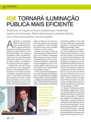 inovação 
IoE TORNARÁ ILUMINAÇÃO 
PÚBLICA MAIS EFICIENTE 
Prefeituras começam a discutir projetos para modernizar 
sistema de iluminação. Rede interoperável e padrões abertos 
são a chave para garantir uma boa gestão 
A qualidade da iluminação 
10 
pública no Brasil tem cha-mado 
a atenção das prefei-turas, 
que precisam de um 
planejamento estratégico para garantir 
melhorias no sistema. Durante o evento 
Iluminação Pública, que aconteceu 
no primeiro trimestre, em São Paulo, 
representantes do setor apresentaram 
soluções para reduzir custos e, ao mes-mo 
tempo, melhorar a qualidade do 
serviço para as próximas gerações. 
A redução dos custos de ilumina-ção 
pode se dar com a integração de 
sensores e de tecnologia de redes in-teroperáveis, 
incentivando inovações 
e, finalmente, a chegada da Internet de 
Todas as Coisas (Internet of Everything, 
IoE, em inglês) a esse setor. As novas 
ideias para melhorar o serviço variam 
desde a instalação de luzes à base de 
LED até iluminação de melhor qua-lidade 
em rodovias e vias movimen-tadas 
para garantir mais segurança 
para a população e tornar as cidades 
mais atrativas para outras atividades 
econômicas, como o turismo. 
Segundo Amri Tarsis, Gerente de 
Desenvolvimento de Negócios de Ener-gia 
da Cisco do Brasil, a iluminação 
pública passa por um processo natural 
de modernização, que envolve a conec-tividade 
das luminárias e a substituição 
das atuais lâmpadas por LED. “A ilu-minação 
pública é uma das áreas que 
vai se beneficiar com a disponibilidade 
de tecnologias”, garante. 
Para ele, o avanço da tecnologia permi-tirá 
a criação de grandes redes metropoli-tanas 
com conectividade entre medidores 
de energia elétrica, sensores e luminárias 
– a materialização da Internet de Todas as 
Coisas. “Quando falamos de Internet de 
Todas as Coisas estamos, de certa forma, 
provocando um debate. A Cisco, cada 
vez mais, acredita que as coisas estarão 
conectadas, e o serviço de iluminação 
pública é um exemplo”, afirma. 
O desafio, no entanto, está na ges-tão: 
“O setor público deveria olhar o 
ambiente de forma holística e ter uma 
rede que, do ponto de vista tecnológi-co, 
possa ser aproveitada para várias 
aplicações”, comenta. Para Tarsis, essa 
tecnologia já está disponível, por isso, 
ele defende um padrão de comunica-ção 
aberto para esses novos sistemas. 
“Quanto mais aberto for o padrão de 
comunicação, mais haverá conectivi-dade. 
E já existem esforços da Wi-Sun 
para que os fabricantes invistam em 
equipamentos interoperáveis”, con-tinua. 
A Wi-Sun Alliance (Wireless 
Smart Utility Networks) é uma orga-nização 
da indústria que promove a 
adoção de padrões abertos para redes 
sem fio aplicadas a utilities. 
O volume de investimento necessário 
não é problema, segundo Tarsis. No Bra-sil, 
a iluminação pública tem uma receita 
garantida, pois recebe um percentual da 
conta de energia elétrica. “O dinheiro 
para viabilizar esses projetos já existe. 
O que faltava, e que foi resolvido, era 
motivação do setor público em estimu-lar 
esse tipo de investimento”, diz ele, 
ao comentar que São Paulo começa a 
discutir esse tipo de projeto e a mudança 
não está longe de acontecer. “Esse tipo 
de tecnologia pode estar disponível no 
Brasil em dois ou três anos”, prevê. n 
“O setor público 
deveria ter uma 
rede que, do 
ponto de vista 
tecnológico, possa 
ser aproveitada 
para várias 
aplicações” 
Amri Tarsis, Gerente de 
Desenvolvimento de 
Negócios de Energia da 
Cisco do Brasil. 
 