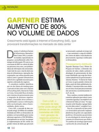 inovação 
GARTNER ESTIMA 
AUMENTO DE 800% 
NO VOLUME DE DADOS 
Crescimento está ligado à Internet of Everything (IoE), que 
provocará transformações no mercado de data center 
D urante a Conferência Gartner 
12 
de Infraestrutura, Operações e 
Data Centers 2014, a consulto-ria 
mundial, especializada em 
pesquisa e aconselhamento sobre Tec-nologia 
da Informação (TI), previu um 
crescimento de 800% no volume de dados 
nos próximos cinco anos, com predomi-nância 
de informações não estruturadas. 
A previsão faz soar o sinal de alerta nas 
áreas de infraestrutura e operações das 
corporações, que sofrem pressões para 
reduzir custos e garantir infraestrutura 
estável com a agilidade necessária para 
suportar a demanda dos negócios. 
A consultoria também identificou 
que um dos fatores de mudança para 
o mercado de data center será a Internet 
of Everything (IoE), Internet de Todas 
as Coisas, fornecendo fluxos de dados 
entre sistemas de gerenciamento para 
a integração de processos organiza-cionais, 
conectando ativos remotos e 
possibilitando o acesso a informações 
sobre sua localização, status e funcio-nalidades, 
dentre outras. 
Com a IoE, o mercado de data cen-ter 
pode atingir 26 bilhões de unidades 
instaladas até 2020 e os fornecedores de 
produtos e serviços poderão gerar receitas 
adicionais superiores a US$ 300 bilhões, 
principalmente em serviços. Isso porque 
as implementações da IoE criarão um 
grande volume de dados que precisará 
ser processado e analisado em tempo real 
– o que aumentará a carga de trabalho 
dos centros de dados e trará desafios de 
processamento, segurança e análise para 
os fornecedores. 
Processamento distribuído 
Segundo Henrique Cecci, Diretor de 
Pesquisa do Gartner, a dimensão das 
conexões de redes e dados acelerará a 
abordagem de gerenciamento de data 
center distribuído, que exige dos forne-cedores 
plataformas de gerenciamento e 
sistemas eficientes. “A Internet de Todas 
as Coisas vai gerar grandes volumes de 
dados a partir de fontes globalmente dis-tribuídas. 
Concentrar todos esses dados 
em um único local para processamento 
não será técnica e economicamente vi-ável”, 
diz ele. 
Para o analista, a recente tendência de 
centralizar aplicações para reduzir custos 
e aumentar segurança é incompatível com 
a Internet de Todas as Coisas. “As orga-nizações 
serão forçadas a agregar dados 
em mini data centers”, completa Cecci. 
Para ele, as operações de data center 
e os fornecedores precisarão implantar 
plataformas de gestão com capacidades 
preditivas e ferramentas que permitam 
ter uma abordagem do sistema de geren-ciamento 
de infraestrutura que alinhe a 
TI a padrões de tecnologia operacional 
e protocolos de comunicação. n 
Henrique Cecci, diretor de 
pesquisa do Gartner 
Com a IoE, o 
mercado de data 
center pode atingir 26 
bilhões de unidades 
instaladas até 2020, 
com geração de 
negócios próxima a 
US$ 300 bilhões 
Fonte:Gartner 
 