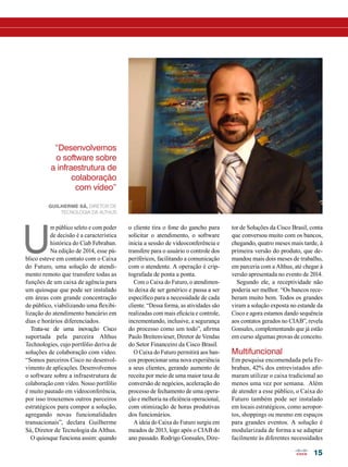 15 
U m público seleto e com poder 
de decisão é a característica 
histórica do Ciab Febraban. 
Na edição de 2014, esse pú-blico 
esteve em contato com o Caixa 
do Futuro, uma solução de atendi-mento 
remoto que transfere todas as 
funções de um caixa de agência para 
um quiosque que pode ser instalado 
em áreas com grande concentração 
de público, viabilizando uma flexibi-lização 
do atendimento bancário em 
dias e horários diferenciados. 
Trata-se de uma inovação Cisco 
suportada pela parceira Althus 
Technologies, cujo portfólio deriva de 
soluções de colaboração com vídeo. 
“Somos parceiros Cisco no desenvol-vimento 
de aplicações. Desenvolvemos 
o software sobre a infraestrutura de 
colaboração com vídeo. Nosso portfólio 
é muito pautado em videoconferência, 
por isso trouxemos outros parceiros 
estratégicos para compor a solução, 
agregando novas funcionalidades 
transacionais”, declara Guilherme 
Sá, Diretor de Tecnologia da Althus. 
O quiosque funciona assim: quando 
tor de Soluções da Cisco Brasil, conta 
que conversou muito com os bancos, 
chegando, quatro meses mais tarde, à 
primeira versão do produto, que de-mandou 
mais dois meses de trabalho, 
em parceria com a Althus, até chegar à 
versão apresentada no evento de 2014. 
Segundo ele, a receptividade não 
poderia ser melhor. “Os bancos rece-beram 
muito bem. Todos os grandes 
viram a solução exposta no estande da 
Cisco e agora estamos dando sequência 
aos contatos gerados no CIAB”, revela 
Gonsales, complementando que já estão 
em curso algumas provas de conceito. 
Multifuncional 
Em pesquisa encomendada pela Fe-braban, 
42% dos entrevistados afir-maram 
utilizar o caixa tradicional ao 
menos uma vez por semana. Além 
de atender a esse público, o Caixa do 
Futuro também pode ser instalado 
em locais estratégicos, como aeropor-tos, 
shoppings ou mesmo em espaços 
para grandes eventos. A solução é 
modularizada de forma a se adaptar 
facilmente às diferentes necessidades 
o cliente tira o fone do gancho para 
solicitar o atendimento, o software 
inicia a sessão de videoconferência e 
transfere para o usuário o controle dos 
periféricos, facilitando a comunicação 
com o atendente. A operação é crip-tografada 
de ponta a ponta. 
Com o Caixa do Futuro, o atendimen-to 
deixa de ser genérico e passa a ser 
específico para a necessidade de cada 
cliente. “Dessa forma, as atividades são 
realizadas com mais eficácia e controle, 
incrementando, inclusive, a segurança 
do processo como um todo”, afirma 
Paulo Breitenvieser, Diretor de Vendas 
do Setor Financeiro da Cisco Brasil. 
O Caixa do Futuro permitirá aos ban-cos 
proporcionar uma nova experiência 
a seus clientes, gerando aumento de 
receita por meio de uma maior taxa de 
conversão de negócios, aceleração do 
processo de fechamento de uma opera-ção 
e melhoria na eficiência operacional, 
com otimização de horas produtivas 
dos funcionários. 
A ideia do Caixa do Futuro surgiu em 
meados de 2013, logo após o CIAB do 
ano passado. Rodrigo Gonsales, Dire- 
“Desenvolvemos 
o software sobre 
a infraestrutura de 
colaboração 
com vídeo” 
Guilherme Sá, Diretor de 
Tecnologia da Althus 
 